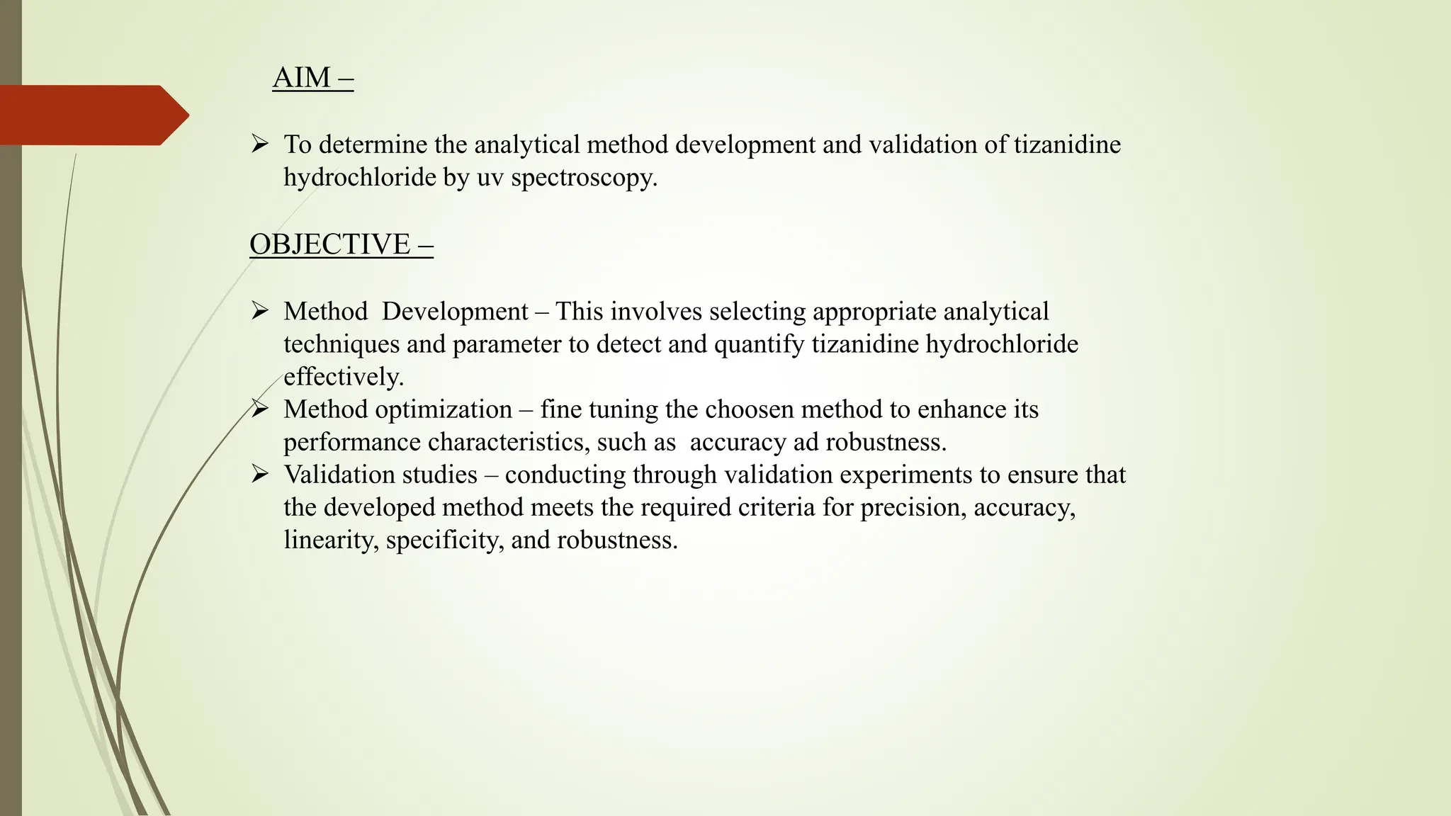 AIM –
 To determine the analytical method development and validation of tizanidine
hydrochloride by uv spectroscopy.
OBJECTIVE –
 Method Development – This involves selecting appropriate analytical
techniques and parameter to detect and quantify tizanidine hydrochloride
effectively.
 Method optimization – fine tuning the choosen method to enhance its
performance characteristics, such as accuracy ad robustness.
 Validation studies – conducting through validation experiments to ensure that
the developed method meets the required criteria for precision, accuracy,
linearity, specificity, and robustness.
 