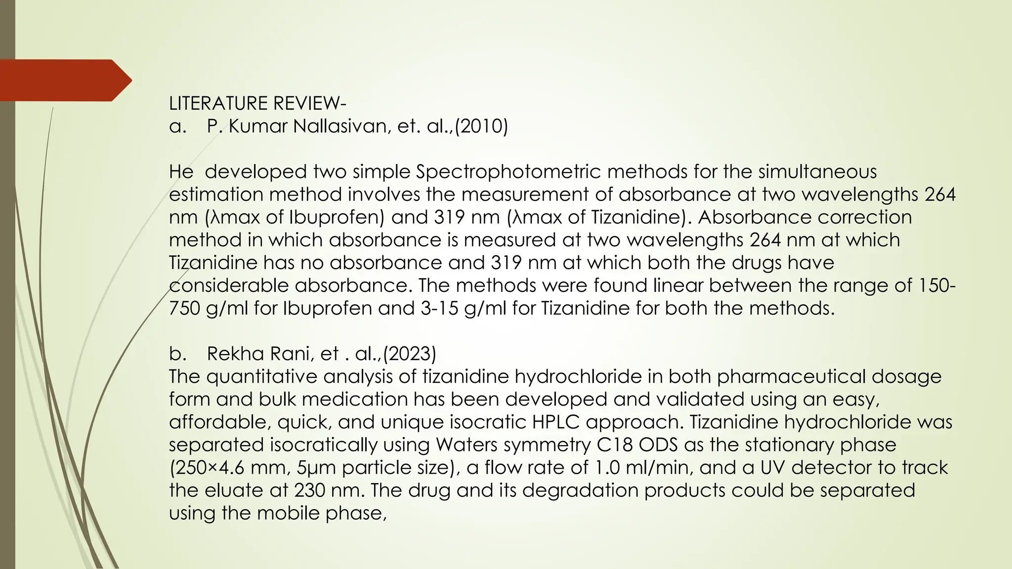 LITERATURE REVIEW-
a. P. Kumar Nallasivan, et. al.,(2010)
He developed two simple Spectrophotometric methods for the simultaneous
estimation method involves the measurement of absorbance at two wavelengths 264
nm (λmax of Ibuprofen) and 319 nm (λmax of Tizanidine). Absorbance correction
method in which absorbance is measured at two wavelengths 264 nm at which
Tizanidine has no absorbance and 319 nm at which both the drugs have
considerable absorbance. The methods were found linear between the range of 150-
750 g/ml for Ibuprofen and 3-15 g/ml for Tizanidine for both the methods.
b. Rekha Rani, et . al.,(2023)
The quantitative analysis of tizanidine hydrochloride in both pharmaceutical dosage
form and bulk medication has been developed and validated using an easy,
affordable, quick, and unique isocratic HPLC approach. Tizanidine hydrochloride was
separated isocratically using Waters symmetry C18 ODS as the stationary phase
(250×4.6 mm, 5μm particle size), a flow rate of 1.0 ml/min, and a UV detector to track
the eluate at 230 nm. The drug and its degradation products could be separated
using the mobile phase,
 