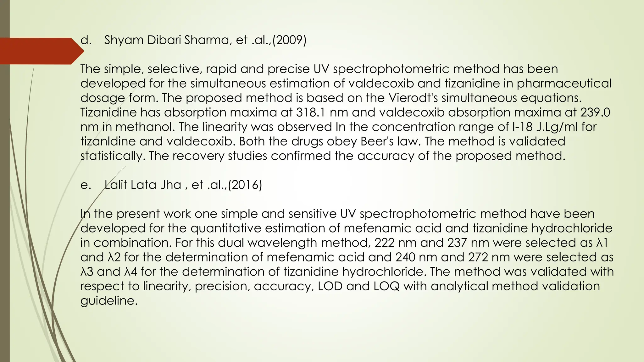 d. Shyam Dibari Sharma, et .al.,(2009)
The simple, selective, rapid and precise UV spectrophotometric method has been
developed for the simultaneous estimation of valdecoxib and tizanidine in pharmaceutical
dosage form. The proposed method is based on the Vierodt's simultaneous equations.
Tizanidine has absorption maxima at 318.1 nm and valdecoxib absorption maxima at 239.0
nm in methanol. The linearity was observed In the concentration range of l-18 J.Lg/ml for
tizanldine and valdecoxib. Both the drugs obey Beer's law. The method is validated
statistically. The recovery studies confirmed the accuracy of the proposed method.
e. Lalit Lata Jha , et .al.,(2016)
In the present work one simple and sensitive UV spectrophotometric method have been
developed for the quantitative estimation of mefenamic acid and tizanidine hydrochloride
in combination. For this dual wavelength method, 222 nm and 237 nm were selected as λ1
and λ2 for the determination of mefenamic acid and 240 nm and 272 nm were selected as
λ3 and λ4 for the determination of tizanidine hydrochloride. The method was validated with
respect to linearity, precision, accuracy, LOD and LOQ with analytical method validation
guideline.
 