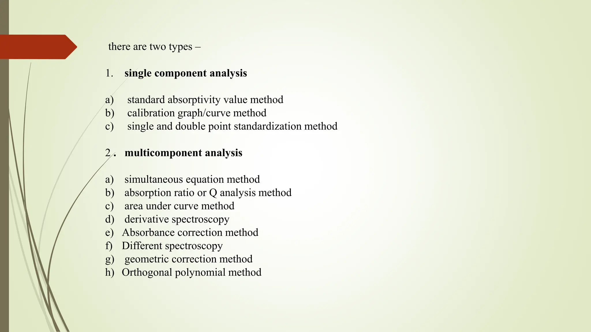 there are two types –
1. single component analysis
a) standard absorptivity value method
b) calibration graph/curve method
c) single and double point standardization method
2 . multicomponent analysis
a) simultaneous equation method
b) absorption ratio or Q analysis method
c) area under curve method
d) derivative spectroscopy
e) Absorbance correction method
f) Different spectroscopy
g) geometric correction method
h) Orthogonal polynomial method
 