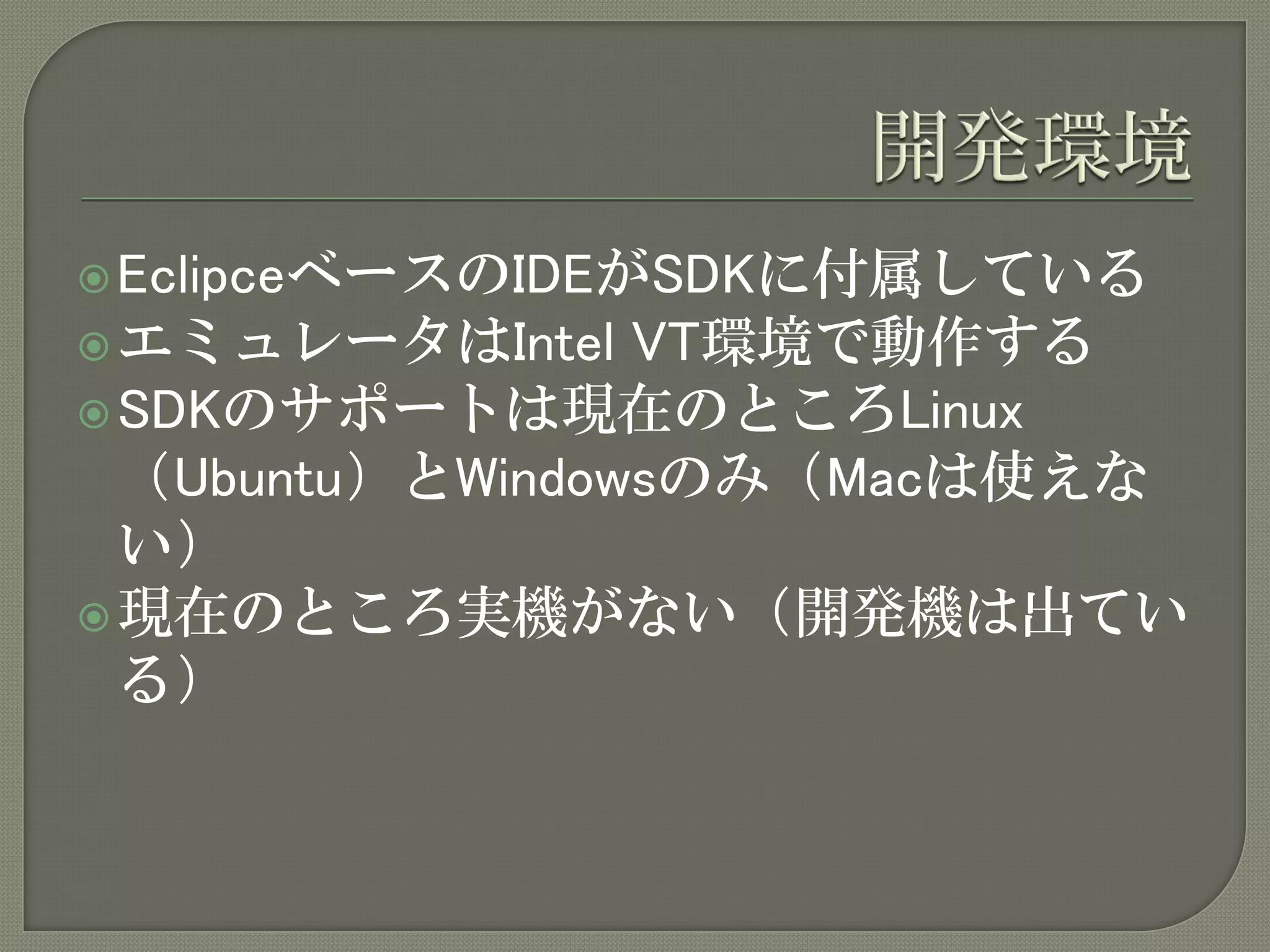  EclipceベースのIDEがSDKに付属している
 エミュレータはIntel   VT環境で動作する
 SDKのサポートは現在のところLinux
  （Ubuntu）とWindowsのみ（Macは使えな
  い）
 現在のところ実機がない（開発機は出てい
  る）
 