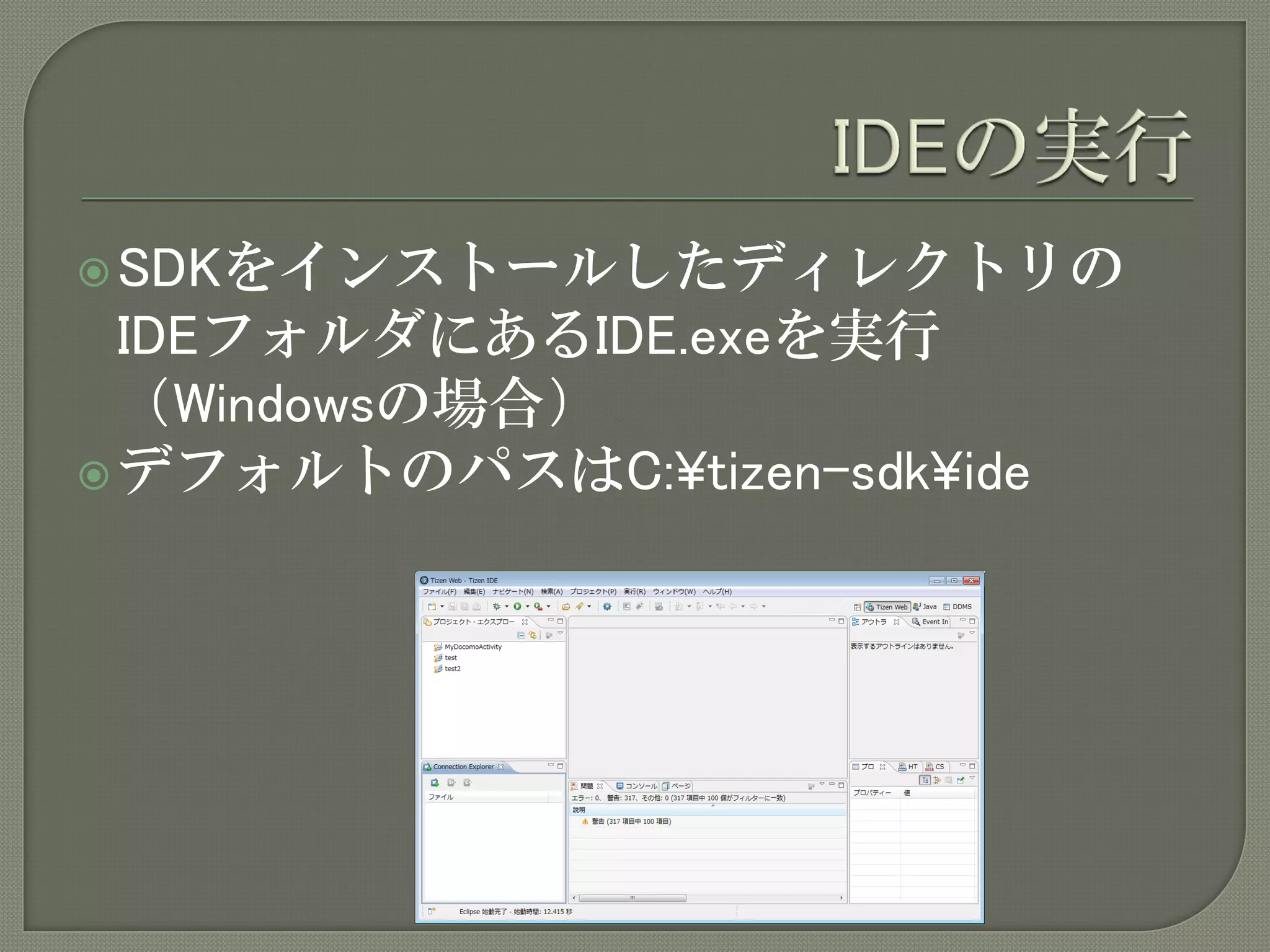  SDKをインストールしたディレクトリの
  IDEフォルダにあるIDE.exeを実行
  （Windowsの場合）
 デフォルトのパスはC:¥tizen-sdk¥ide
 
