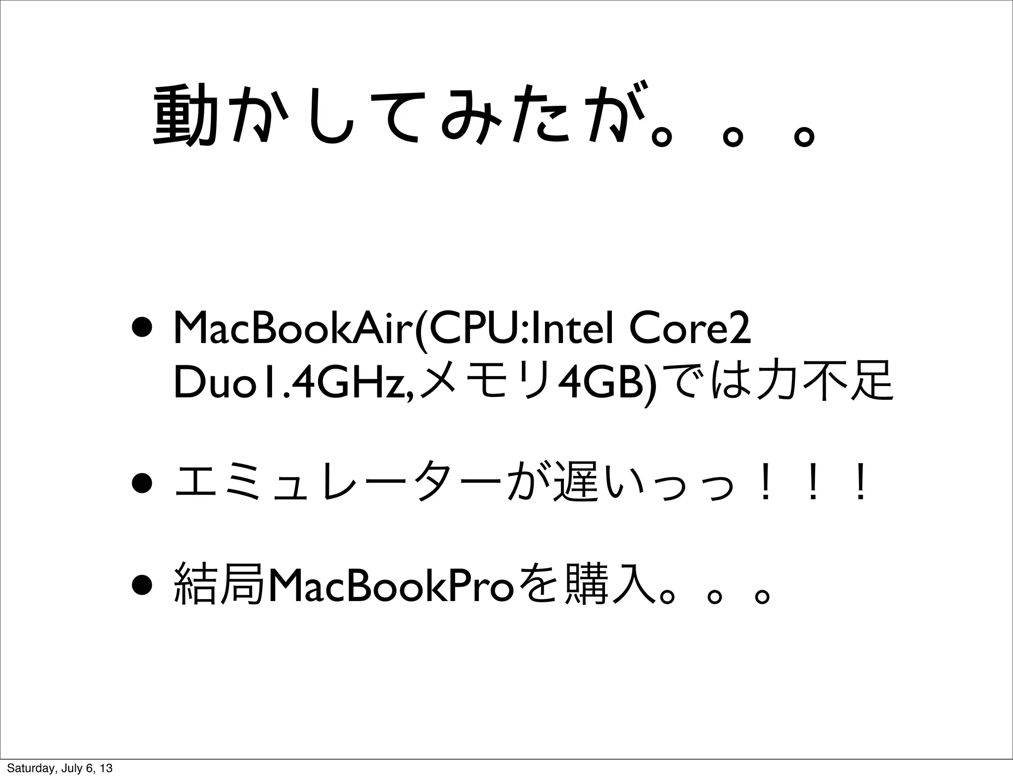 動かしてみたが。。。
• MacBookAir(CPU:Intel Core2
Duo1.4GHz,メモリ4GB)では力不足
• エミュレーターが遅いっっ！！！
• 結局MacBookProを購入。。。
Saturday, July 6, 13
 