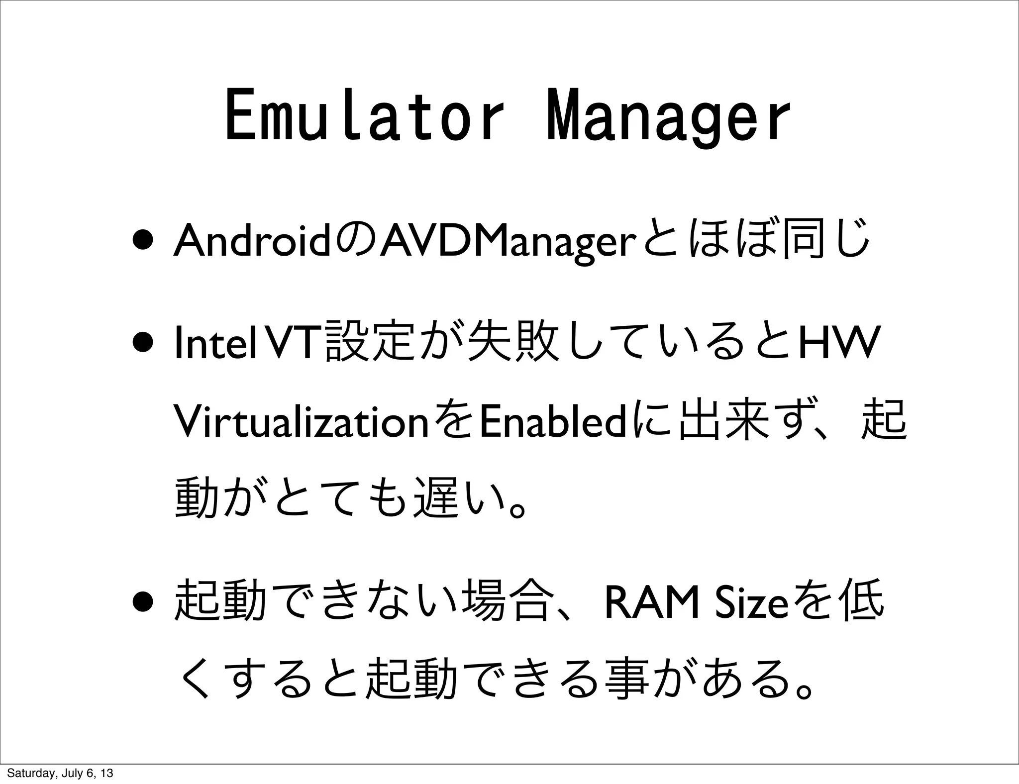 Emulator Manager
• AndroidのAVDManagerとほぼ同じ
• IntelVT設定が失敗しているとHW
VirtualizationをEnabledに出来ず、起
動がとても遅い。
• 起動できない場合、RAM Sizeを低
くすると起動できる事がある。
Saturday, July 6, 13
 