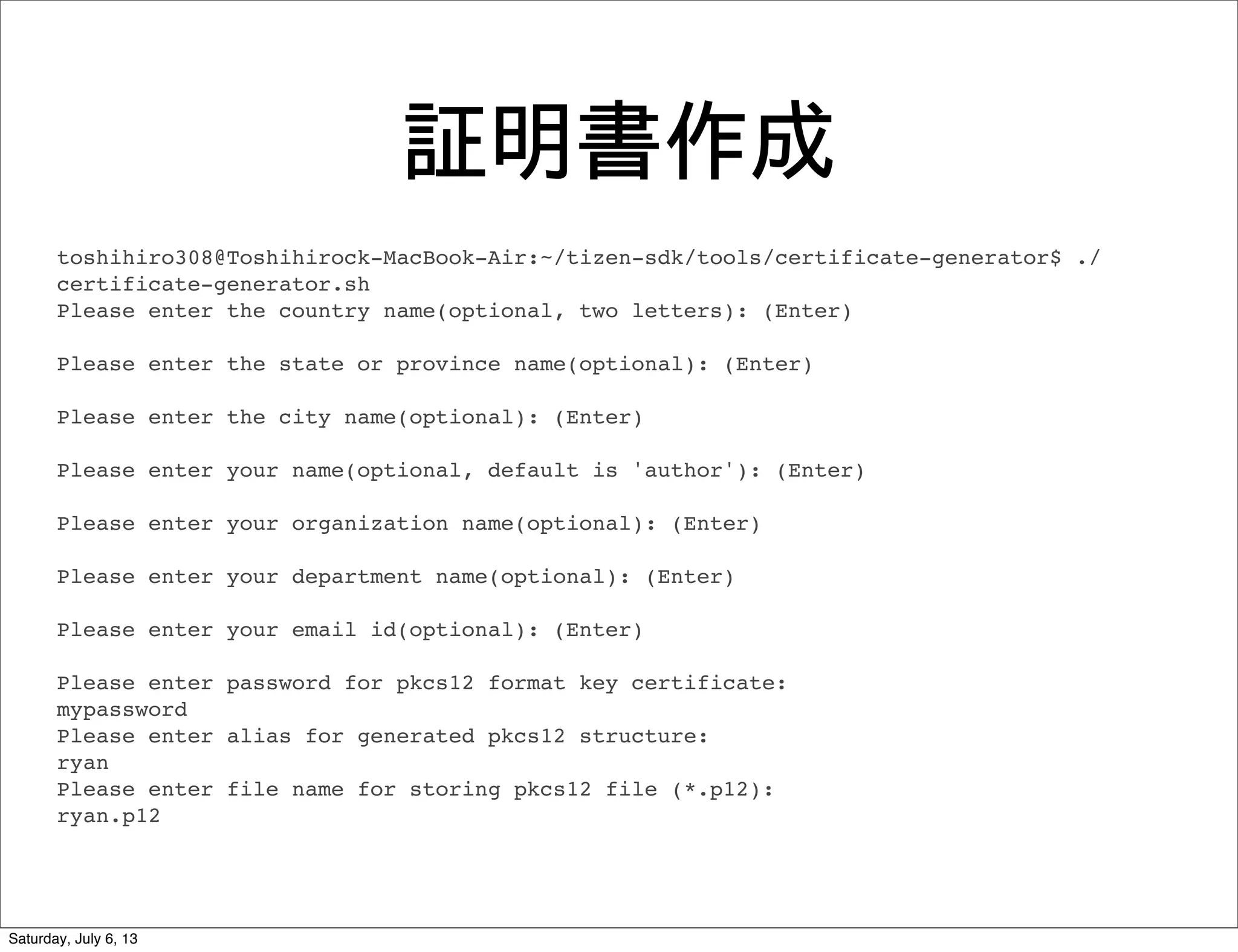 証明書作成
toshihiro308@Toshihirock-MacBook-Air:~/tizen-sdk/tools/certificate-generator$ ./
certificate-generator.sh
Please enter the country name(optional, two letters): (Enter)
Please enter the state or province name(optional): (Enter)
Please enter the city name(optional): (Enter)
Please enter your name(optional, default is 'author'): (Enter)
Please enter your organization name(optional): (Enter)
Please enter your department name(optional): (Enter)
Please enter your email id(optional): (Enter)
Please enter password for pkcs12 format key certificate:
mypassword
Please enter alias for generated pkcs12 structure:
ryan
Please enter file name for storing pkcs12 file (*.p12):
ryan.p12
Saturday, July 6, 13
 