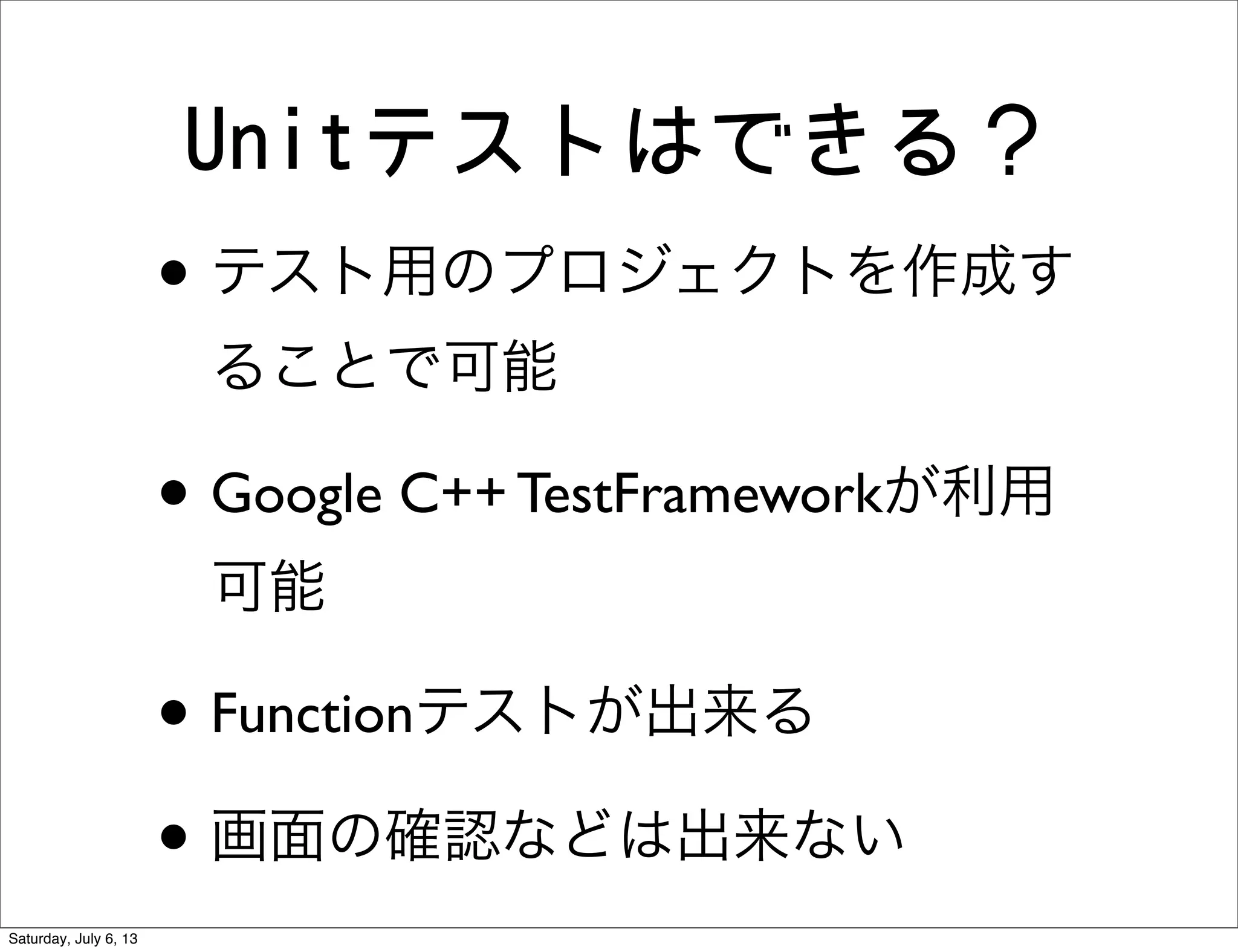 Unitテストはできる？
• テスト用のプロジェクトを作成す
ることで可能
• Google C++ TestFrameworkが利用
可能
• Functionテストが出来る
• 画面の確認などは出来ない
Saturday, July 6, 13
 