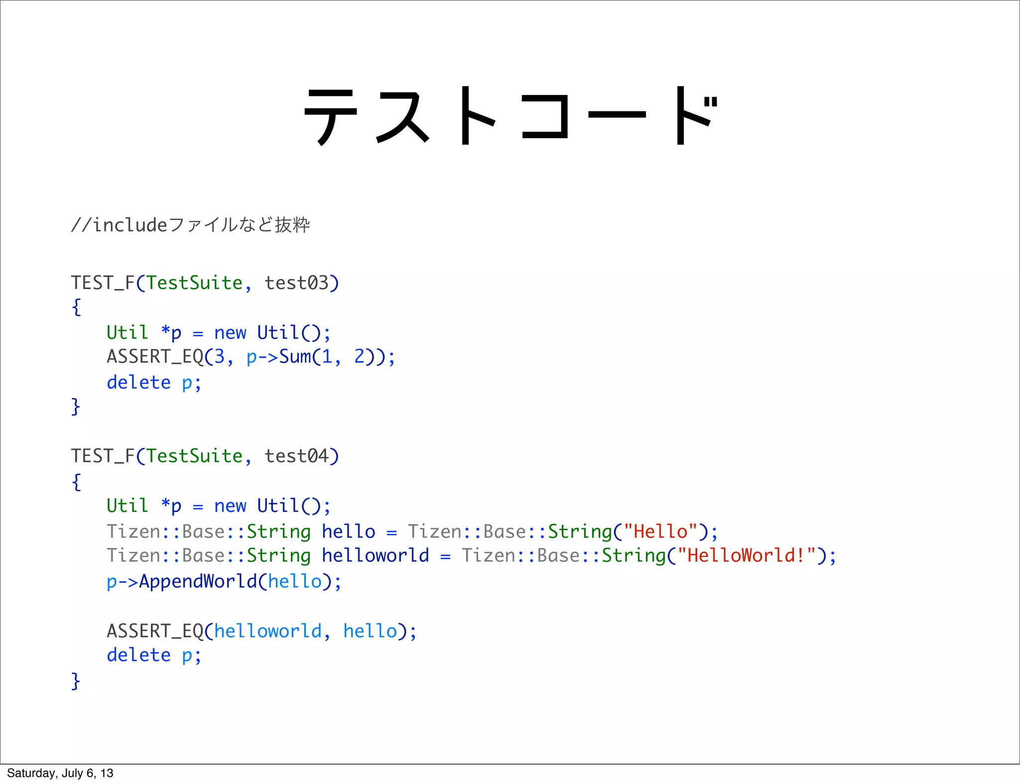 テストコード
//includeファイルなど抜粋
TEST_F(TestSuite, test03)
{
	 Util *p = new Util();
	 ASSERT_EQ(3, p->Sum(1, 2));
	 delete p;
}
TEST_F(TestSuite, test04)
{
	 Util *p = new Util();
	 Tizen::Base::String hello = Tizen::Base::String("Hello");
	 Tizen::Base::String helloworld = Tizen::Base::String("HelloWorld!");
	 p->AppendWorld(hello);
	 ASSERT_EQ(helloworld, hello);
	 delete p;
}
Saturday, July 6, 13
 