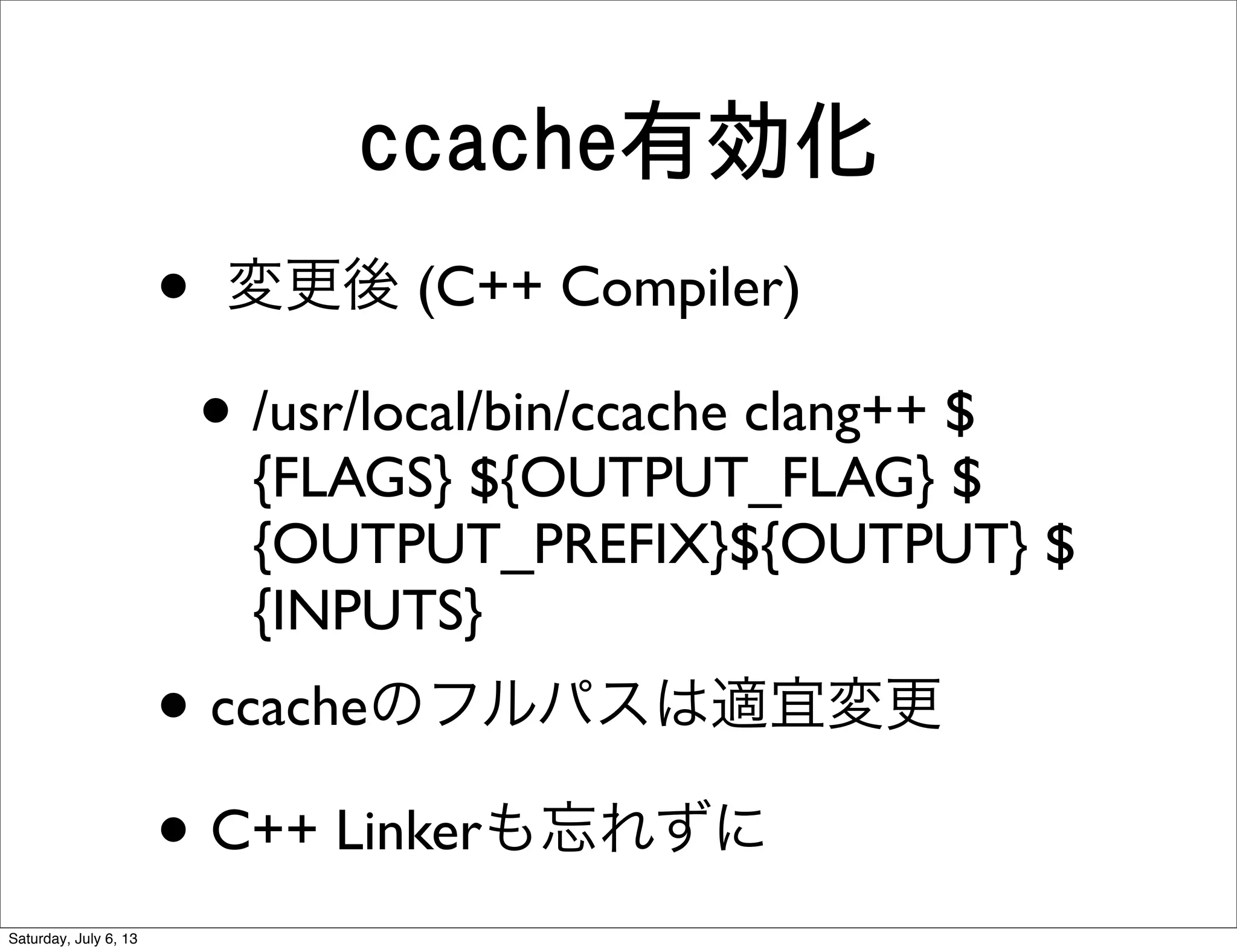 ccache有効化
• 変更後 (C++ Compiler)
• /usr/local/bin/ccache clang++ $
{FLAGS} ${OUTPUT_FLAG} $
{OUTPUT_PREFIX}${OUTPUT} $
{INPUTS}
• ccacheのフルパスは適宜変更
• C++ Linkerも忘れずに
Saturday, July 6, 13
 