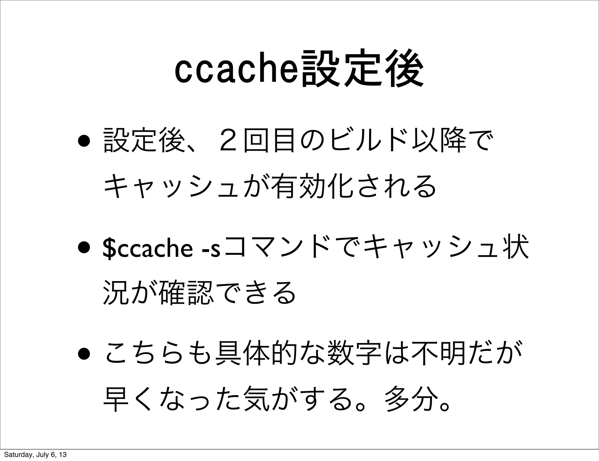 ccache設定後
• 設定後、２回目のビルド以降で
キャッシュが有効化される
• $ccache -sコマンドでキャッシュ状
況が確認できる
• こちらも具体的な数字は不明だが
早くなった気がする。多分。
Saturday, July 6, 13
 