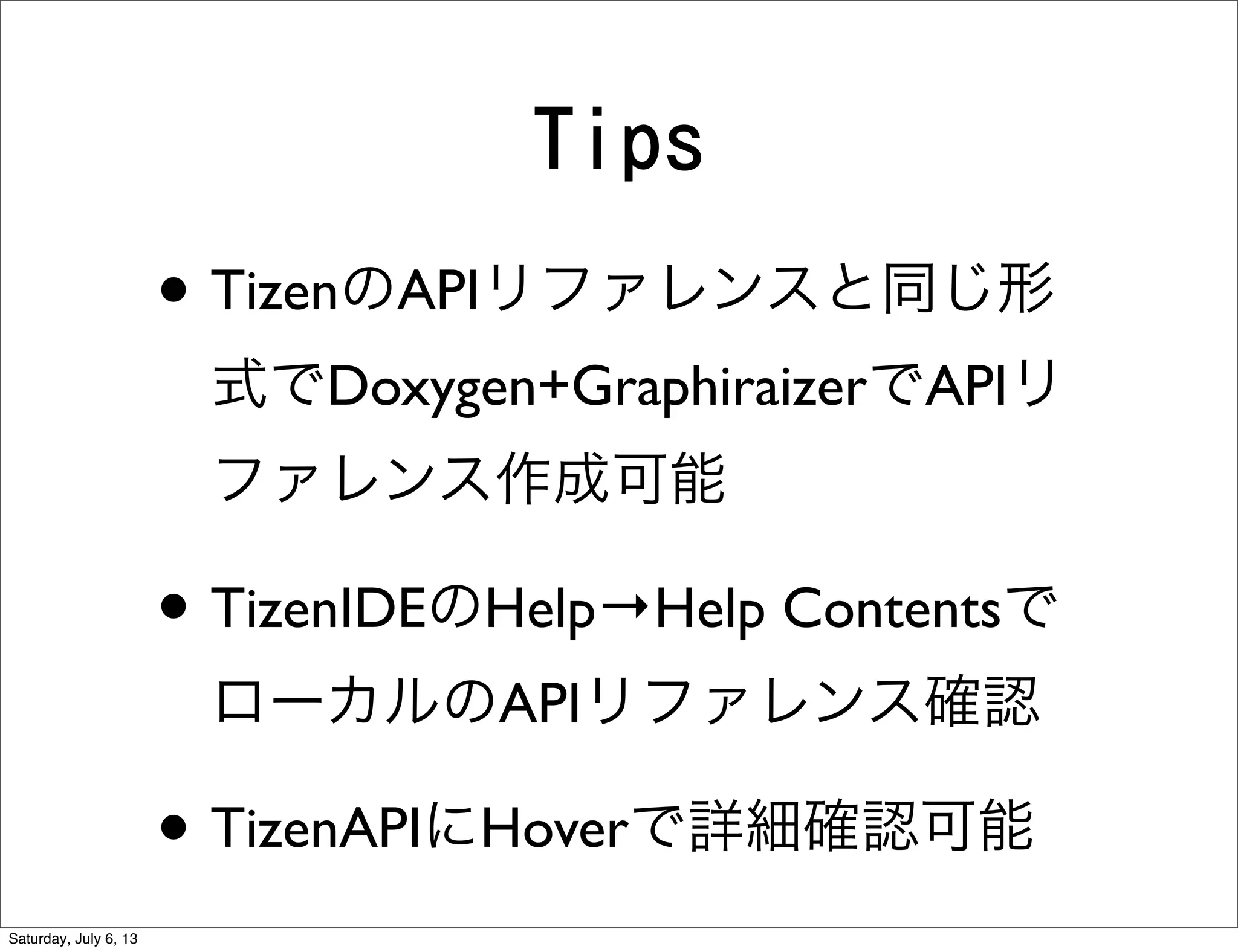 Tips
• TizenのAPIリファレンスと同じ形
式でDoxygen+GraphiraizerでAPIリ
ファレンス作成可能
• TizenIDEのHelp→Help Contentsで
ローカルのAPIリファレンス確認
• TizenAPIにHoverで詳細確認可能
Saturday, July 6, 13
 
