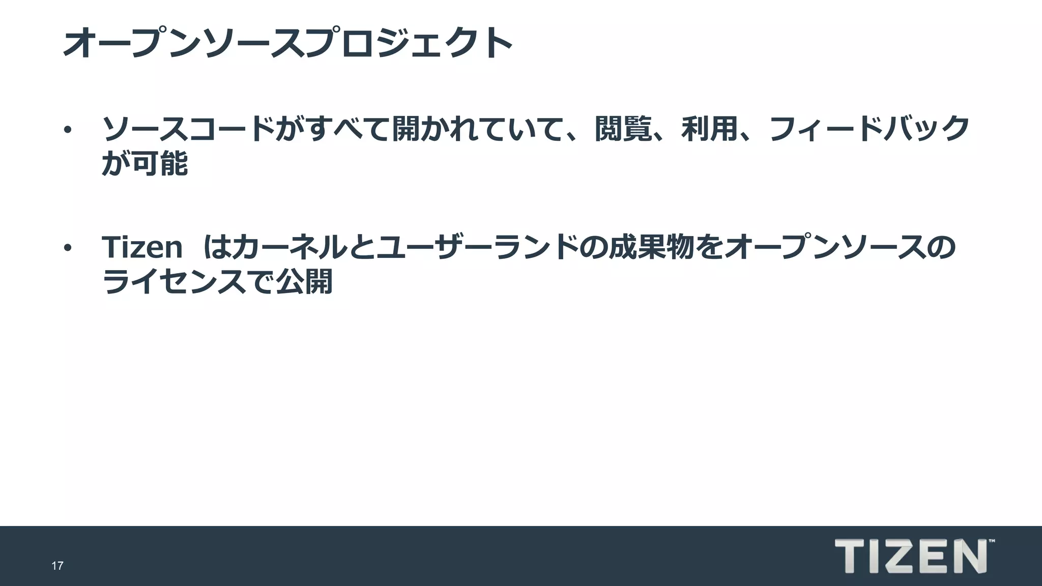 17
オープンソースプロジェクト
• ソースコードがすべて開かれていて、閲覧、利用、フィードバック
が可能
• Tizen はカーネルとユーザーランドの成果物をオープンソースの
ライセンスで公開
 