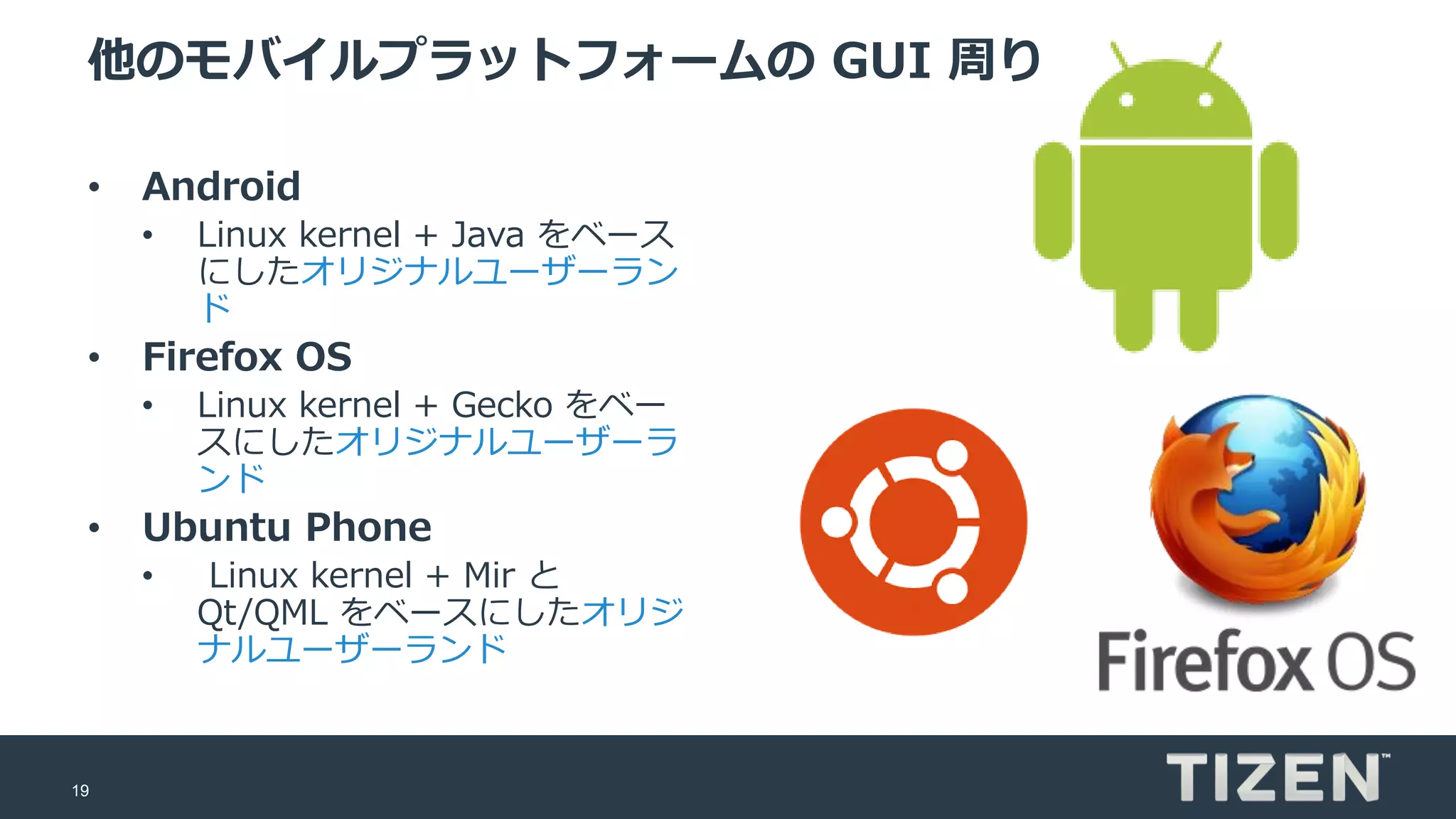 19
他のモバイルプラットフォームの GUI 周り
• Android
• Linux kernel + Java をベース
にしたオリジナルユーザーラン
ド
• Firefox OS
• Linux kernel + Gecko をベー
スにしたオリジナルユーザーラ
ンド
• Ubuntu Phone
• Linux kernel + Mir と
Qt/QML をベースにしたオリジ
ナルユーザーランド
 