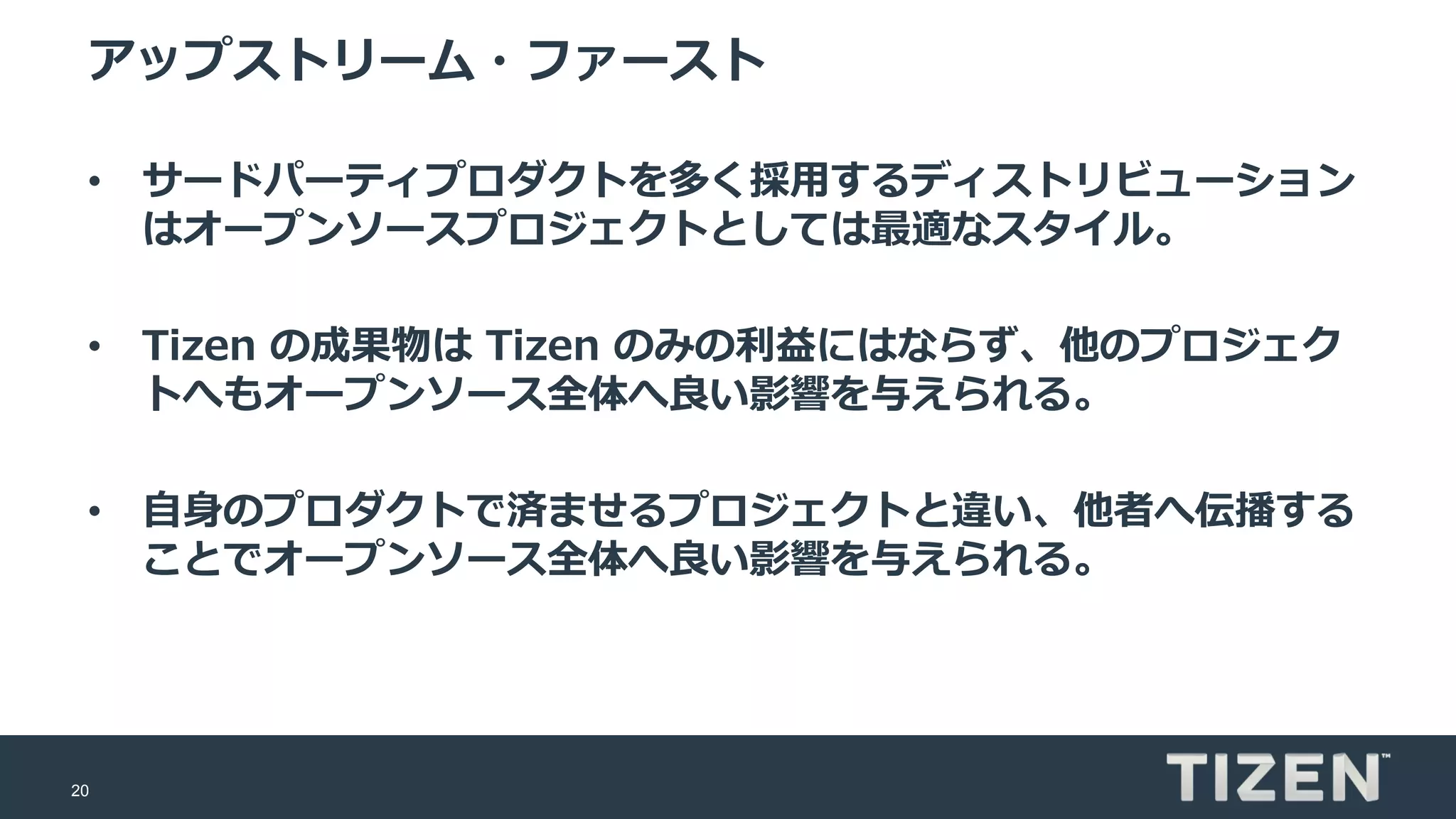 20
アップストリーム・ファースト
• サードパーティプロダクトを多く採用するディストリビューション
はオープンソースプロジェクトとしては最適なスタイル。
• Tizen の成果物は Tizen のみの利益にはならず、他のプロジェク
トへもオープンソース全体へ良い影響を与えられる。
• 自身のプロダクトで済ませるプロジェクトと違い、他者へ伝播する
ことでオープンソース全体へ良い影響を与えられる。
 