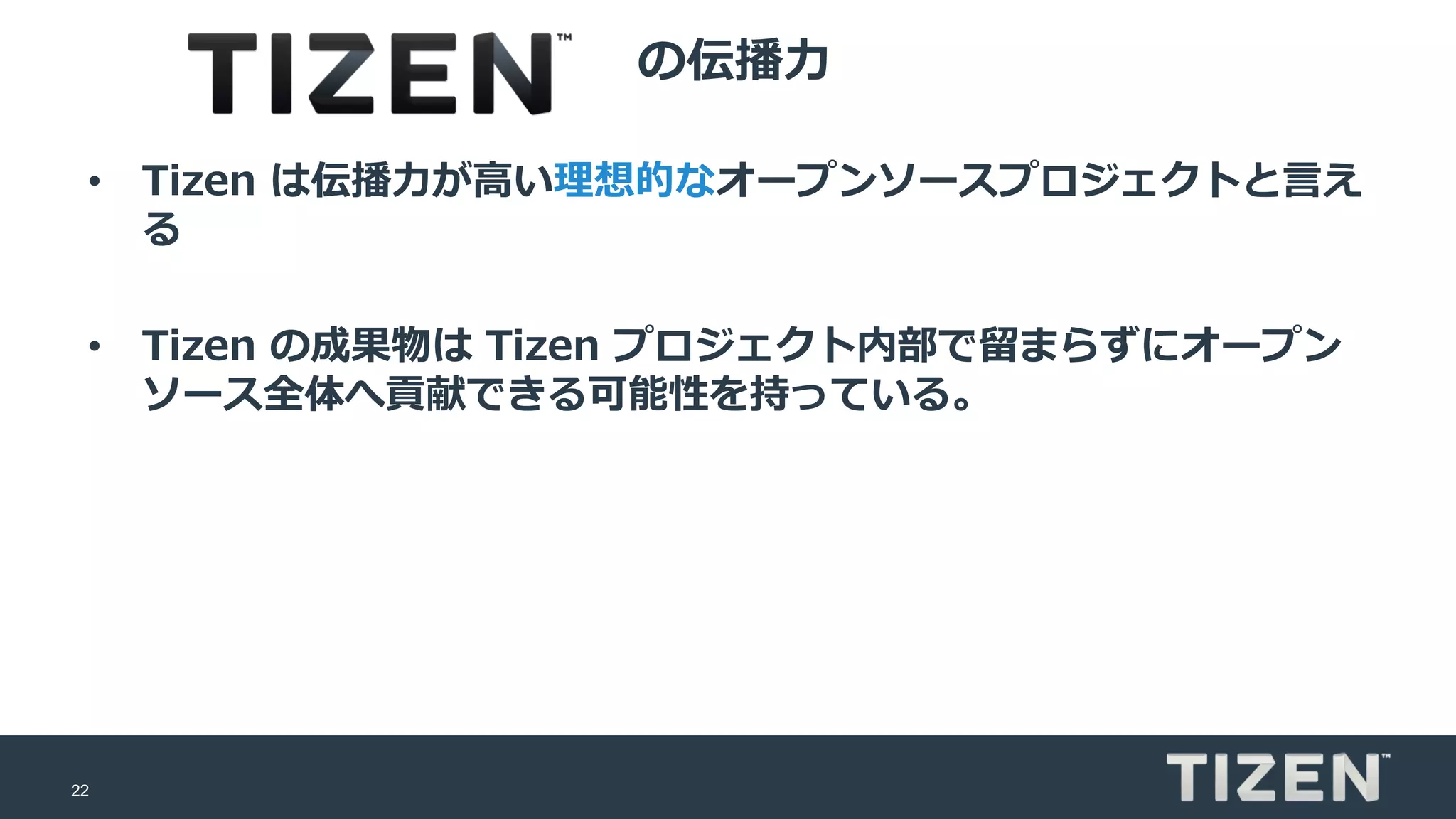 22
の伝播力
• Tizen は伝播力が高い理想的なオープンソースプロジェクトと言え
る
• Tizen の成果物は Tizen プロジェクト内部で留まらずにオープン
ソース全体へ貢献できる可能性を持っている。
 