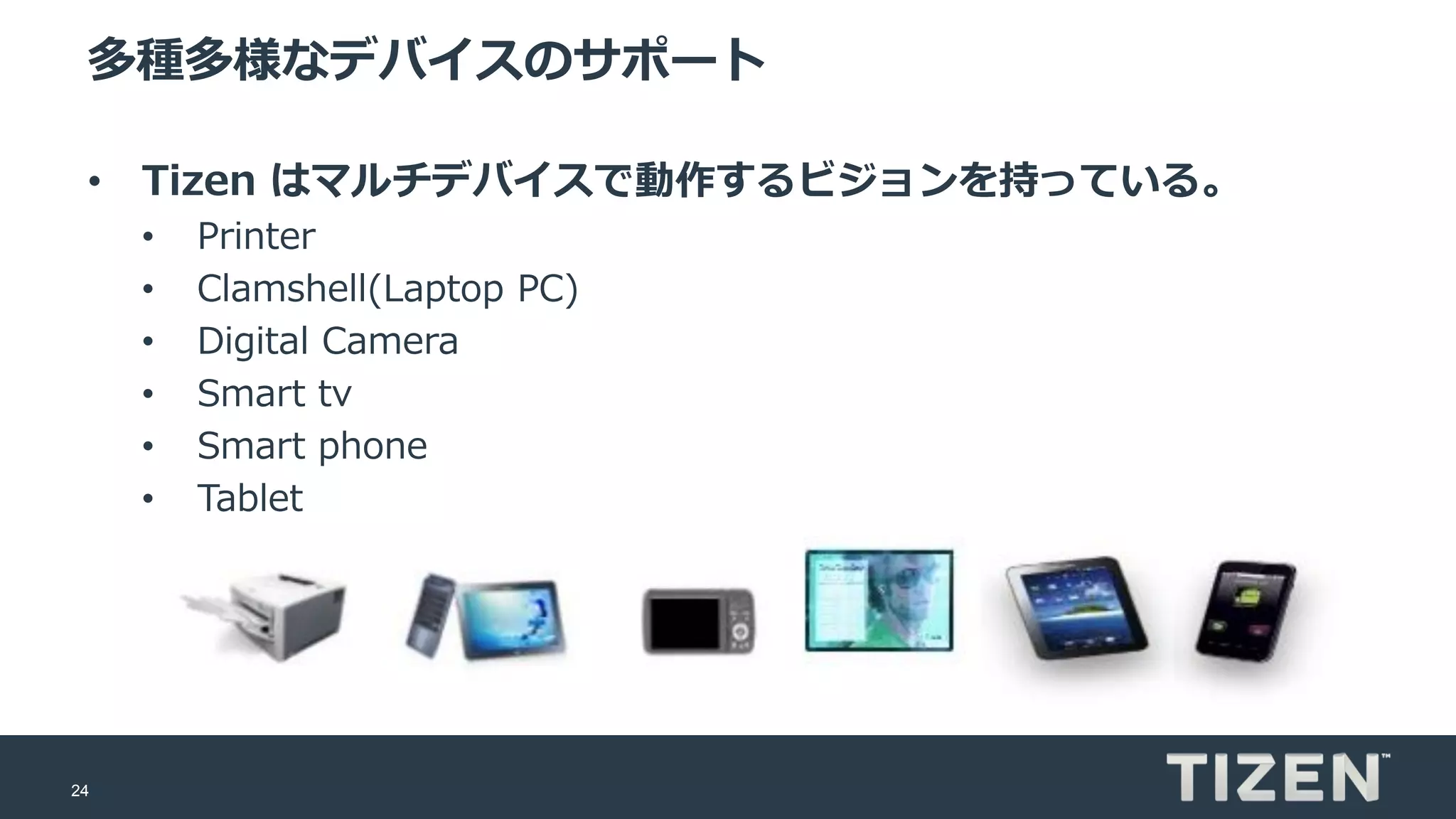 24
多種多様なデバイスのサポート
• Tizen はマルチデバイスで動作するビジョンを持っている。
• Printer
• Clamshell(Laptop PC)
• Digital Camera
• Smart tv
• Smart phone
• Tablet
 