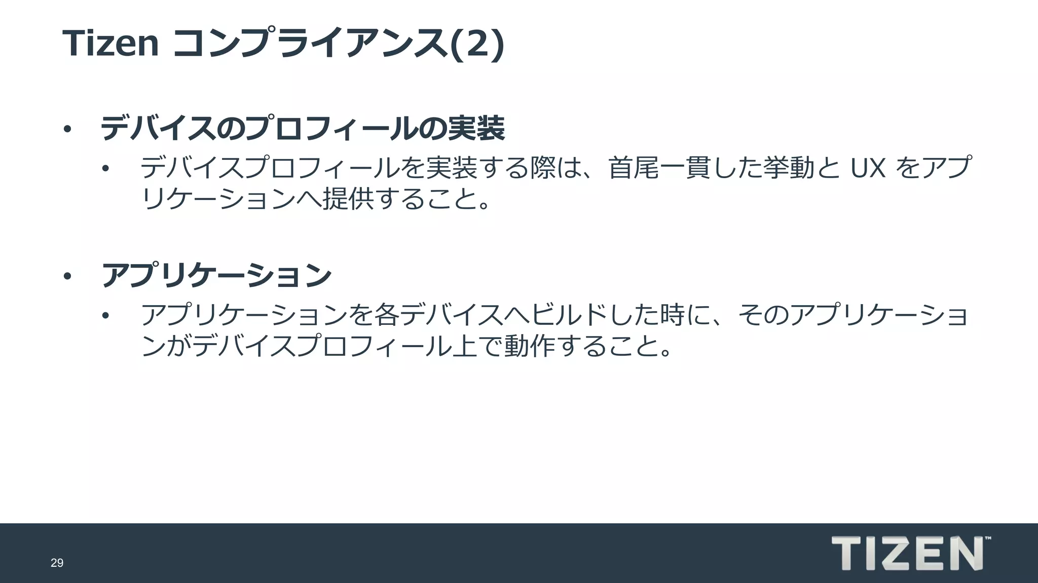 29
Tizen コンプライアンス(2)
• デバイスのプロフィールの実装
• デバイスプロフィールを実装する際は、首尾一貫した挙動と UX をアプ
リケーションへ提供すること。
• アプリケーション
• アプリケーションを各デバイスへビルドした時に、そのアプリケーショ
ンがデバイスプロフィール上で動作すること。
 