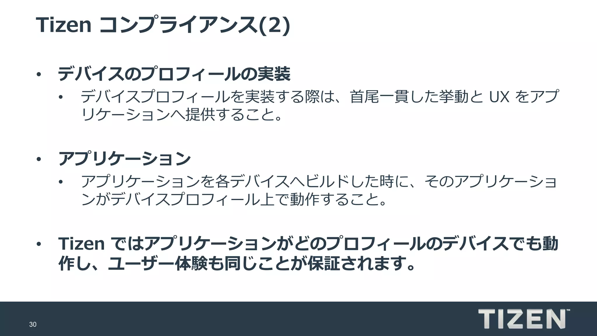 30
Tizen コンプライアンス(2)
• デバイスのプロフィールの実装
• デバイスプロフィールを実装する際は、首尾一貫した挙動と UX をアプ
リケーションへ提供すること。
• アプリケーション
• アプリケーションを各デバイスへビルドした時に、そのアプリケーショ
ンがデバイスプロフィール上で動作すること。
• Tizen ではアプリケーションがどのプロフィールのデバイスでも動
作し、ユーザー体験も同じことが保証されます。
 