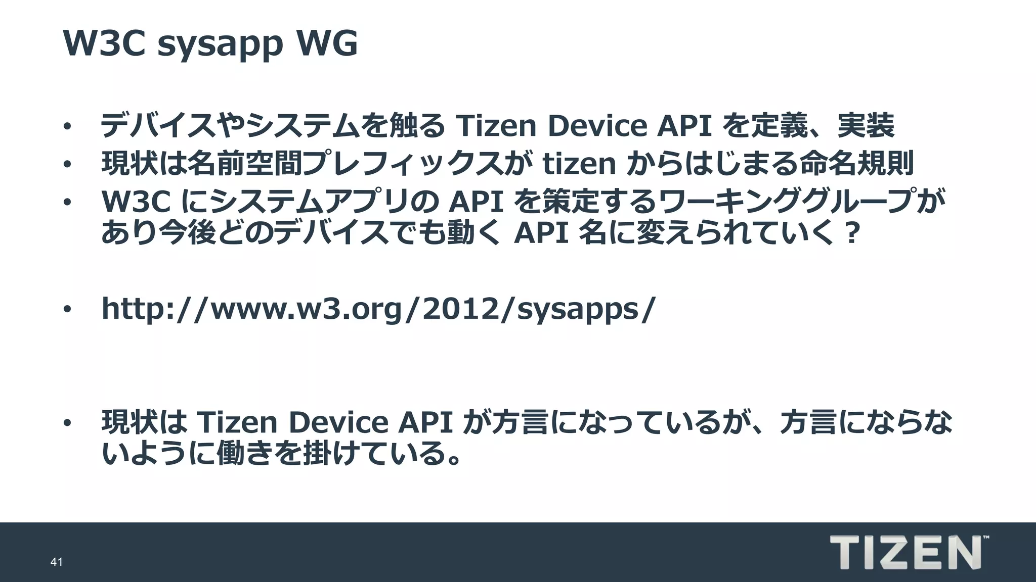 41
W3C sysapp WG
• デバイスやシステムを触る Tizen Device API を定義、実装
• 現状は名前空間プレフィックスが tizen からはじまる命名規則
• W3C にシステムアプリの API を策定するワーキンググループが
あり今後どのデバイスでも動く API 名に変えられていく？
• http://www.w3.org/2012/sysapps/
• 現状は Tizen Device API が方言になっているが、方言にならな
いように働きを掛けている。
 