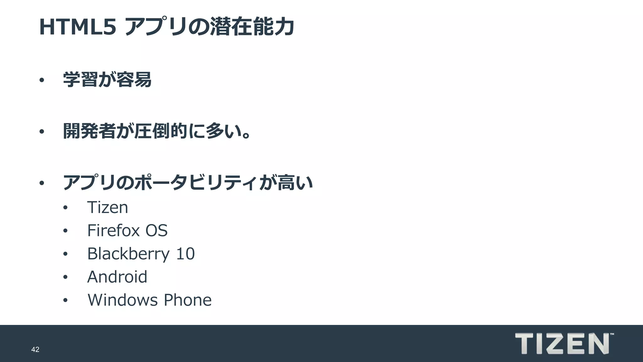 42
HTML5 アプリの潜在能力
• 学習が容易
• 開発者が圧倒的に多い。
• アプリのポータビリティが高い
• Tizen
• Firefox OS
• Blackberry 10
• Android
• Windows Phone
 
