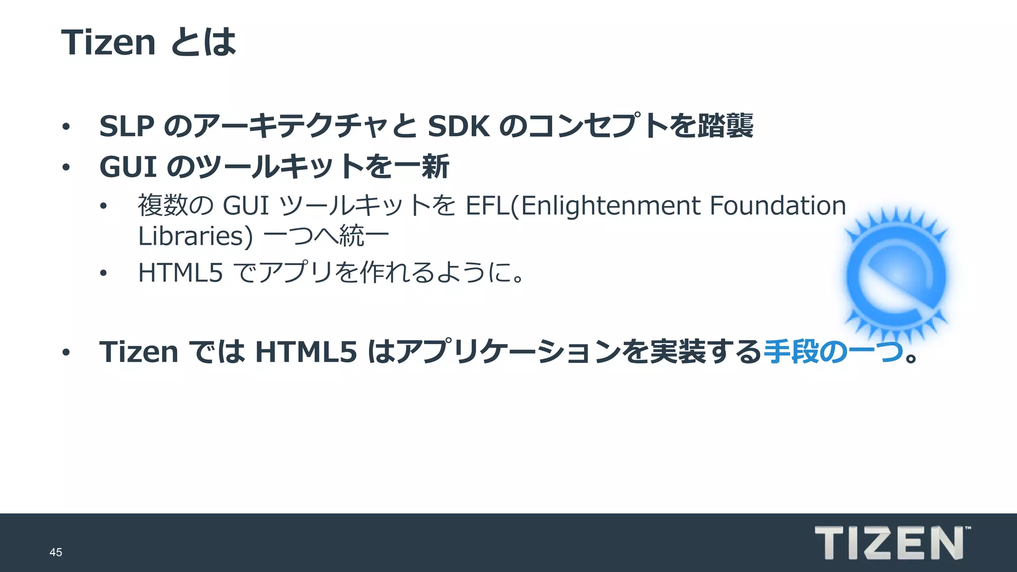 45
Tizen とは
• SLP のアーキテクチャと SDK のコンセプトを踏襲
• GUI のツールキットを一新
• 複数の GUI ツールキットを EFL(Enlightenment Foundation
Libraries) 一つへ統一
• HTML5 でアプリを作れるように。
• Tizen では HTML5 はアプリケーションを実装する手段の一つ。
 