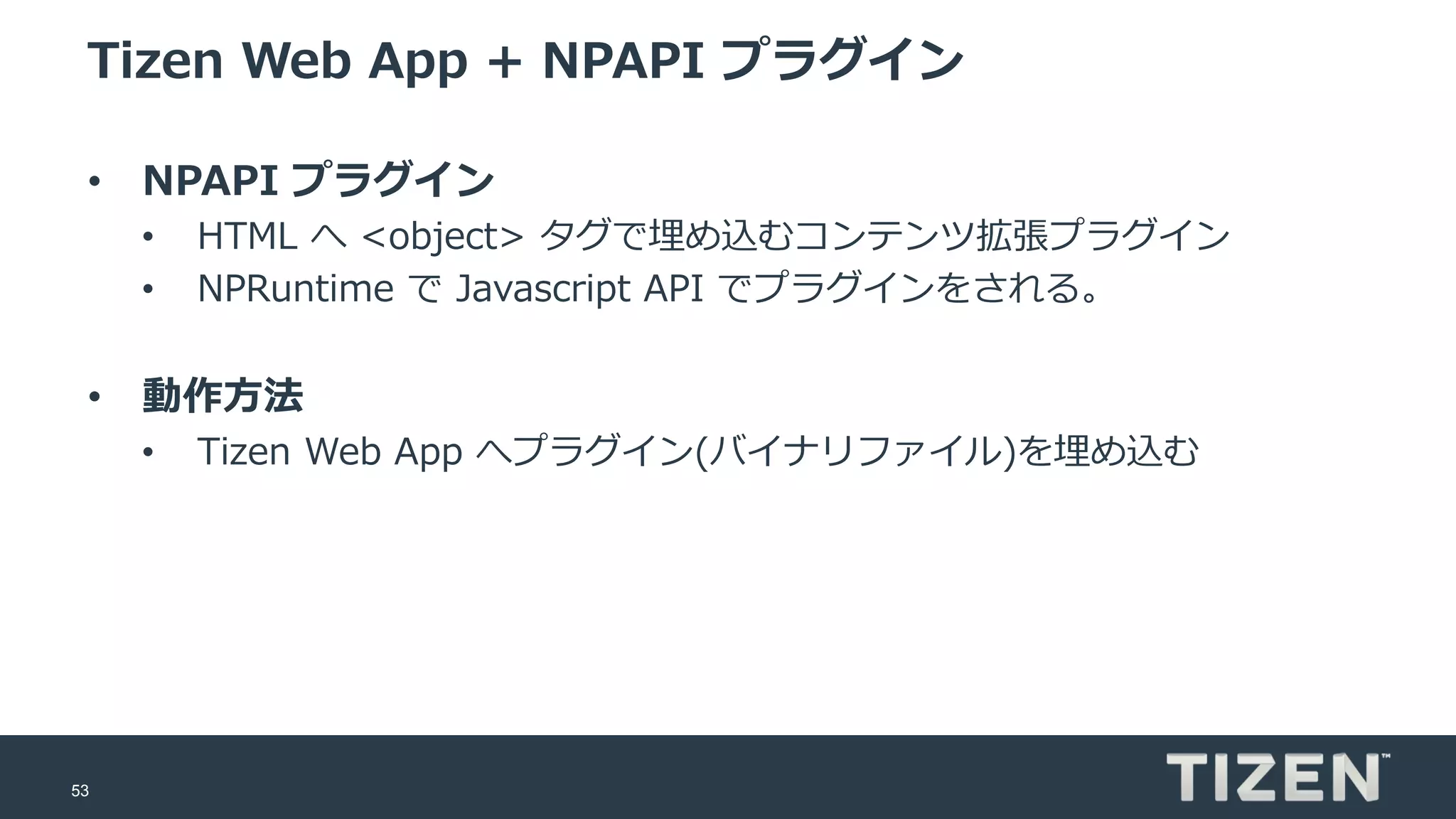 53
Tizen Web App + NPAPI プラグイン
• NPAPI プラグイン
• HTML へ <object> タグで埋め込むコンテンツ拡張プラグイン
• NPRuntime で Javascript API でプラグインをされる。
• 動作方法
• Tizen Web App へプラグイン(バイナリファイル)を埋め込む
 