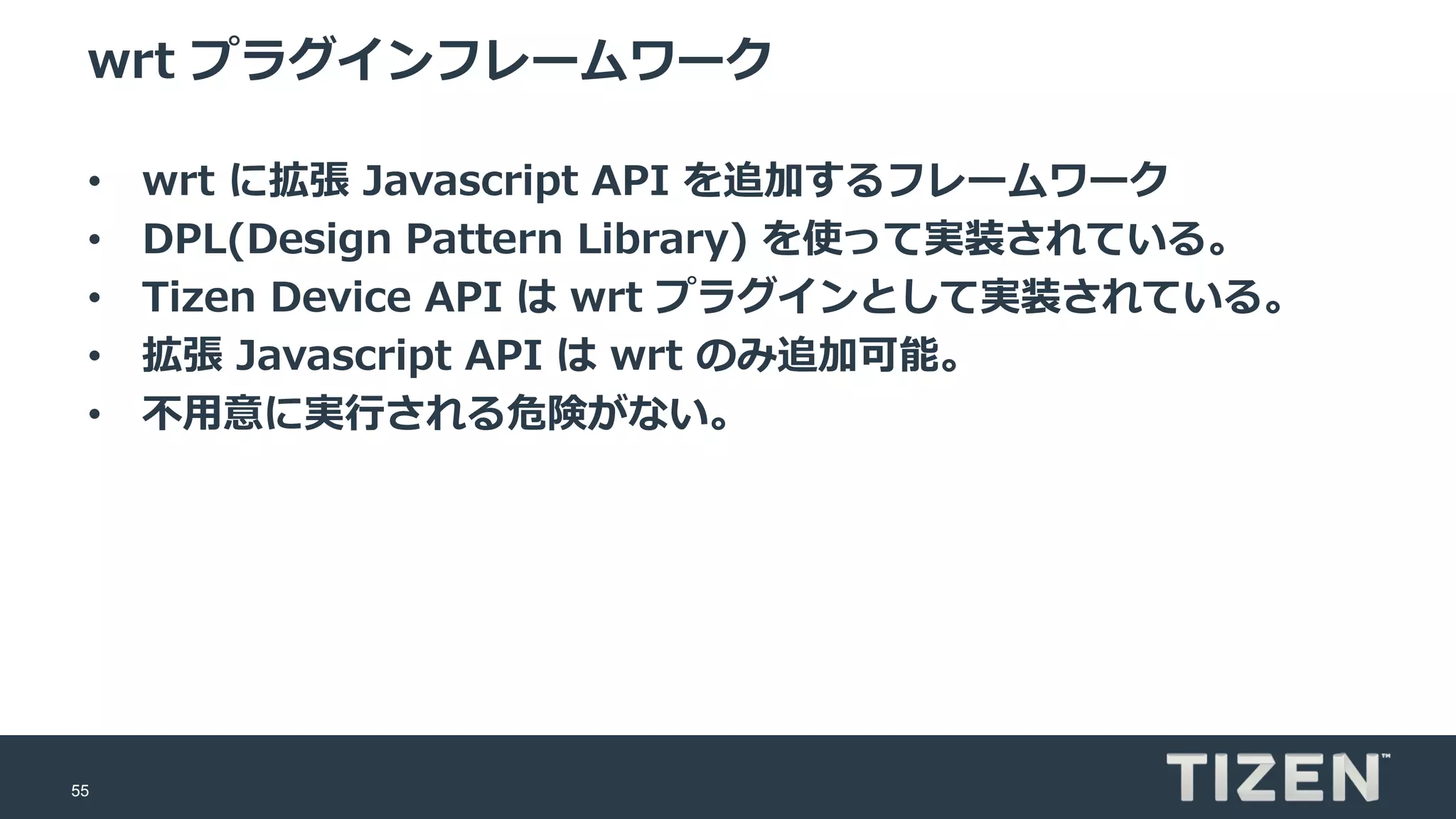 55
wrt プラグインフレームワーク
• wrt に拡張 Javascript API を追加するフレームワーク
• DPL(Design Pattern Library) を使って実装されている。
• Tizen Device API は wrt プラグインとして実装されている。
• 拡張 Javascript API は wrt のみ追加可能。
• 不用意に実行される危険がない。
 