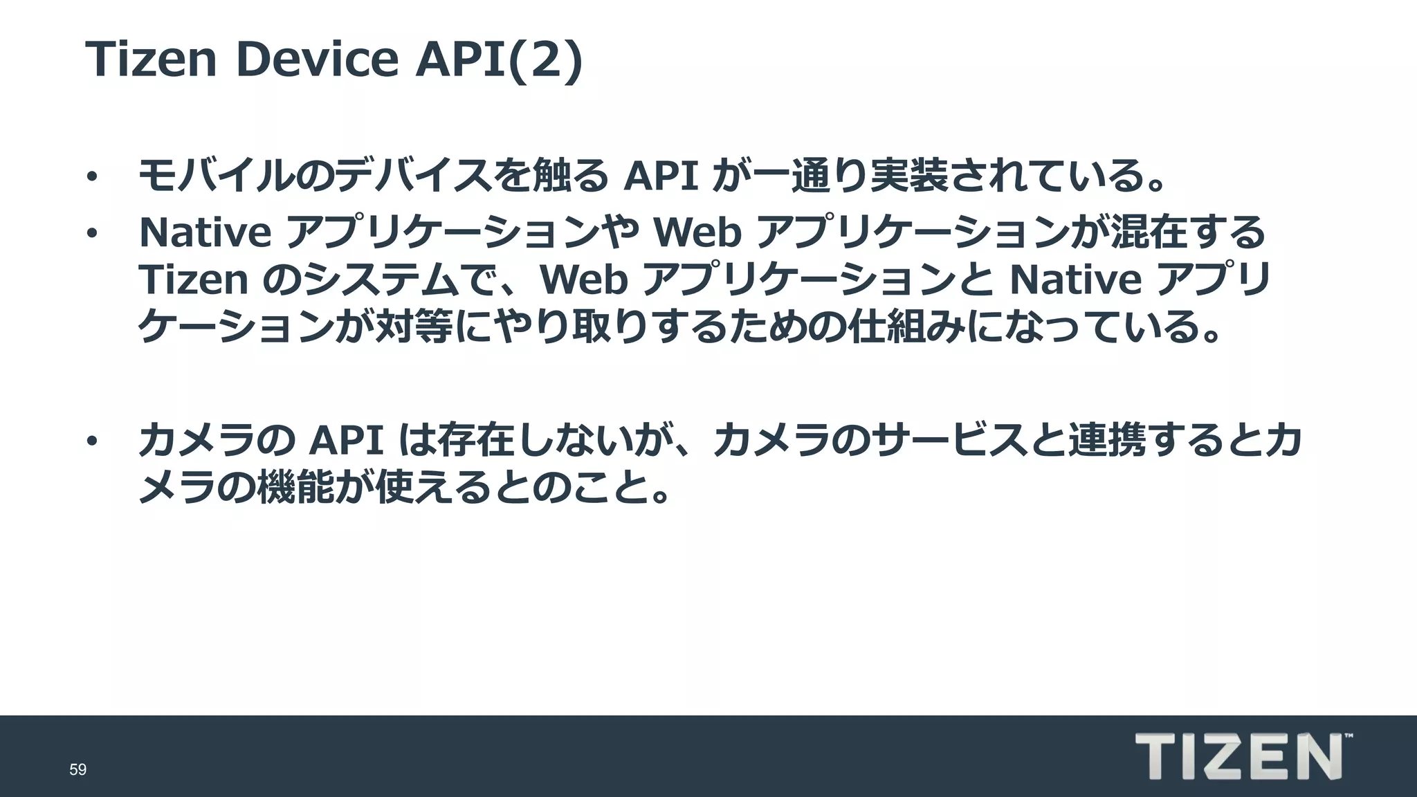 59
Tizen Device API(2)
• モバイルのデバイスを触る API が一通り実装されている。
• Native アプリケーションや Web アプリケーションが混在する
Tizen のシステムで、Web アプリケーションと Native アプリ
ケーションが対等にやり取りするための仕組みになっている。
• カメラの API は存在しないが、カメラのサービスと連携するとカ
メラの機能が使えるとのこと。
 