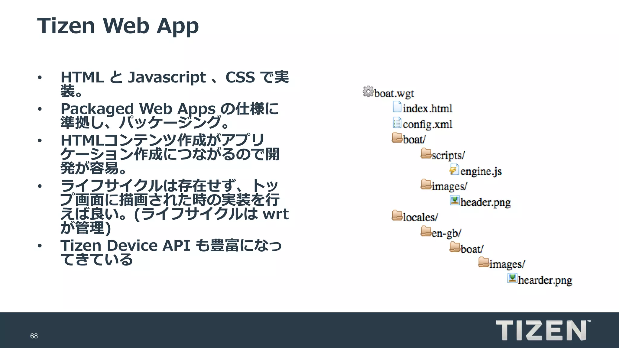 68
Tizen Web App
• HTML と Javascript 、CSS で実
装。
• Packaged Web Apps の仕様に
準拠し、パッケージング。
• HTMLコンテンツ作成がアプリ
ケーション作成につながるので開
発が容易。
• ライフサイクルは存在せず、トッ
プ画面に描画された時の実装を行
えば良い。(ライフサイクルは wrt
が管理)
• Tizen Device API も豊富になっ
てきている
 