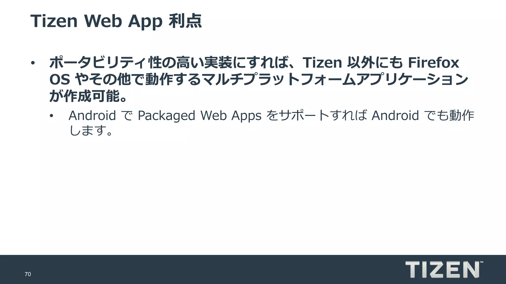 70
Tizen Web App 利点
• ポータビリティ性の高い実装にすれば、Tizen 以外にも Firefox
OS やその他で動作するマルチプラットフォームアプリケーション
が作成可能。
• Android で Packaged Web Apps をサポートすれば Android でも動作
します。
 