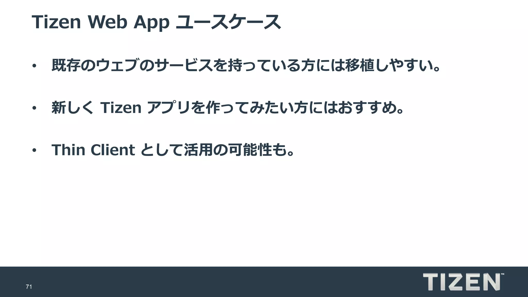 71
Tizen Web App ユースケース
• 既存のウェブのサービスを持っている方には移植しやすい。
• 新しく Tizen アプリを作ってみたい方にはおすすめ。
• Thin Client として活用の可能性も。
 