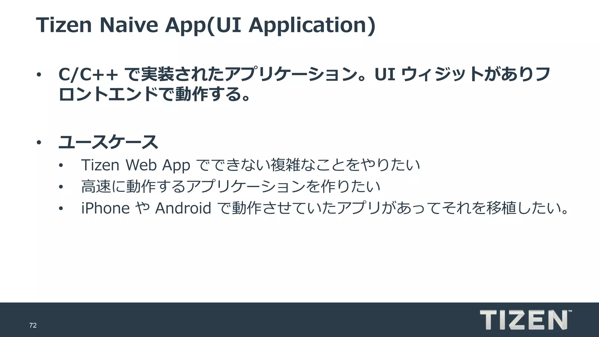 72
Tizen Naive App(UI Application)
• C/C++ で実装されたアプリケーション。UI ウィジットがありフ
ロントエンドで動作する。
• ユースケース
• Tizen Web App でできない複雑なことをやりたい
• 高速に動作するアプリケーションを作りたい
• iPhone や Android で動作させていたアプリがあってそれを移植したい。
 