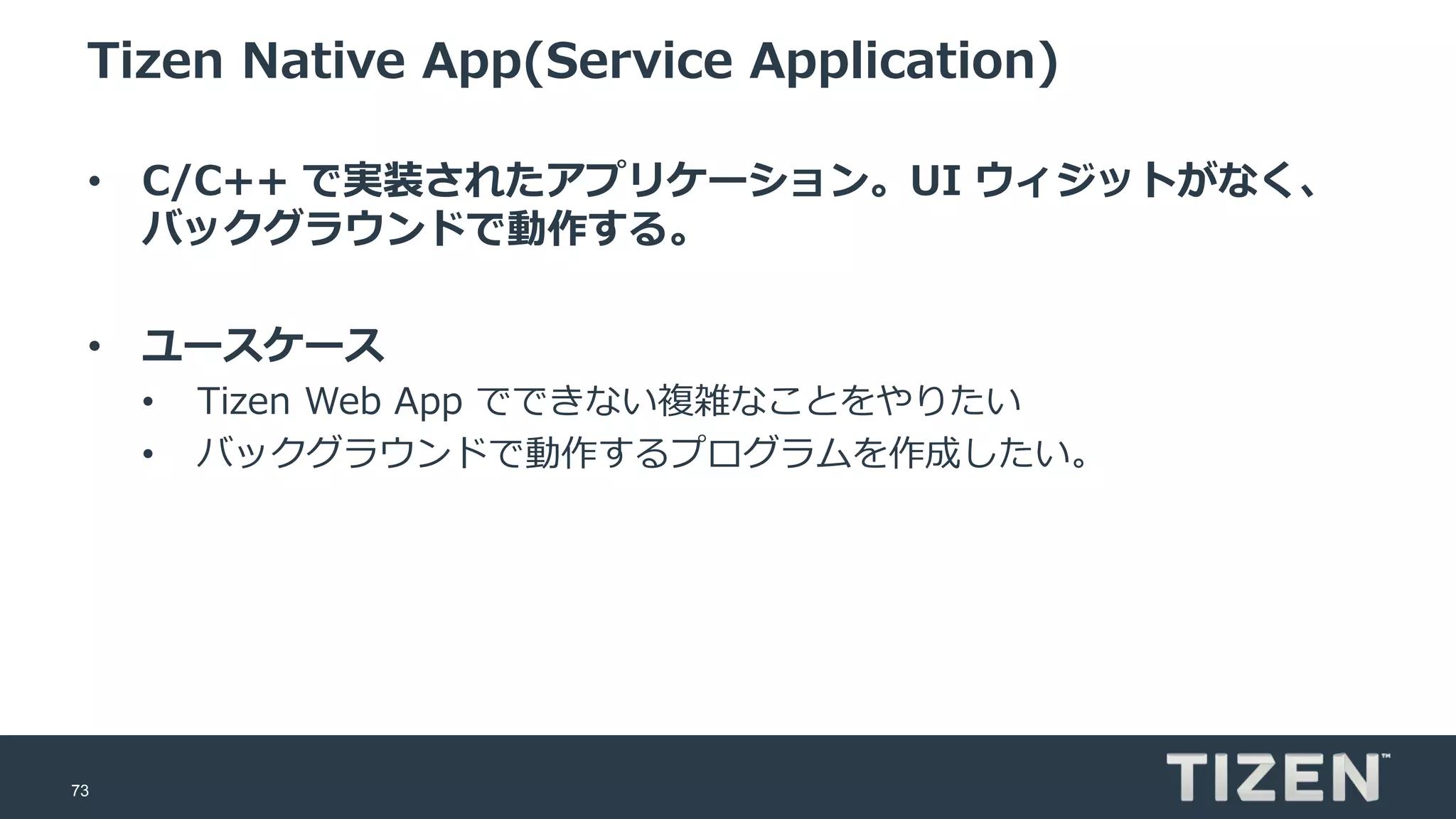 73
Tizen Native App(Service Application)
• C/C++ で実装されたアプリケーション。UI ウィジットがなく、
バックグラウンドで動作する。
• ユースケース
• Tizen Web App でできない複雑なことをやりたい
• バックグラウンドで動作するプログラムを作成したい。
 