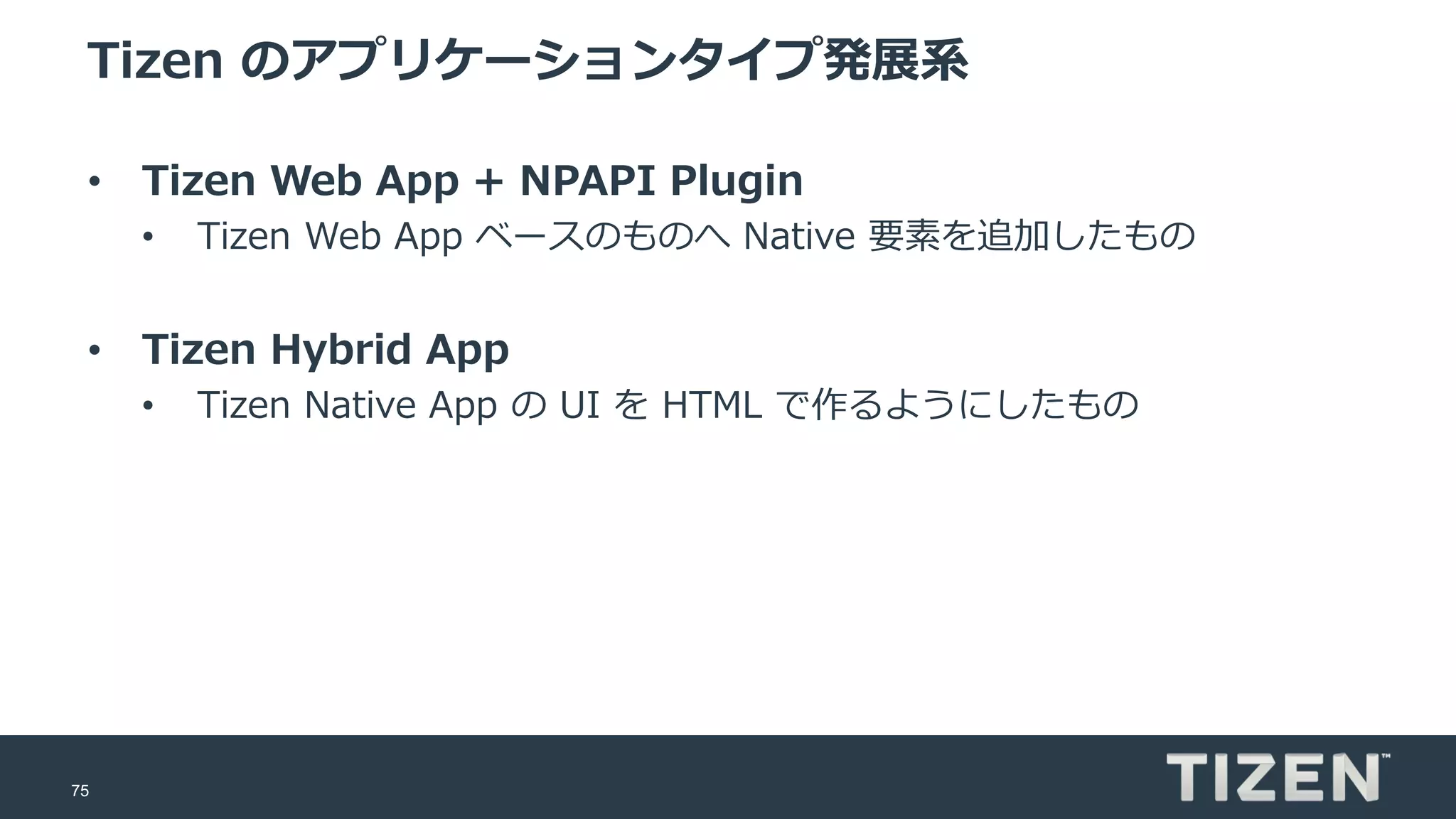 75
Tizen のアプリケーションタイプ発展系
• Tizen Web App + NPAPI Plugin
• Tizen Web App ベースのものへ Native 要素を追加したもの
• Tizen Hybrid App
• Tizen Native App の UI を HTML で作るようにしたもの
 