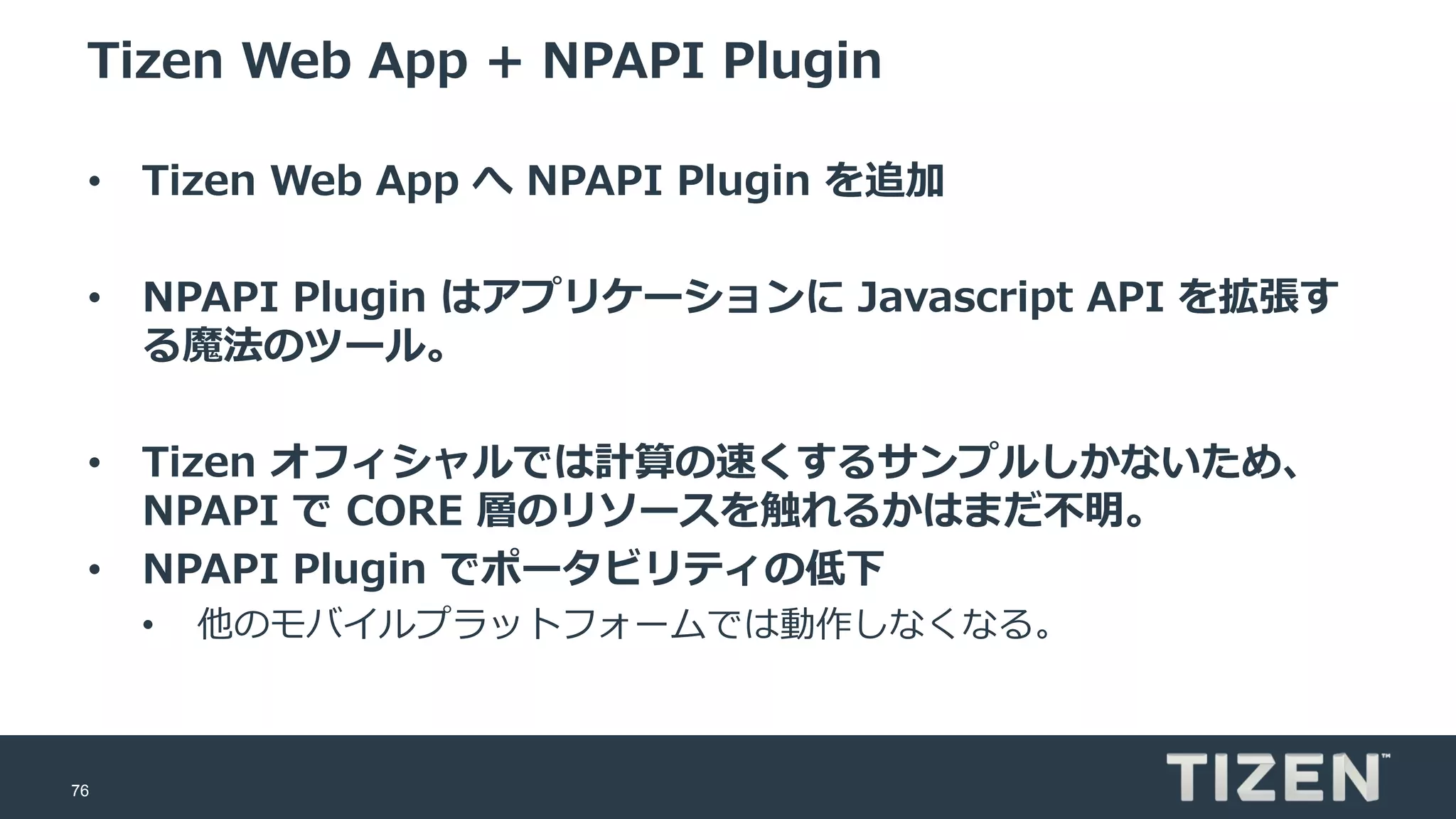 76
Tizen Web App + NPAPI Plugin
• Tizen Web App へ NPAPI Plugin を追加
• NPAPI Plugin はアプリケーションに Javascript API を拡張す
る魔法のツール。
• Tizen オフィシャルでは計算の速くするサンプルしかないため、
NPAPI で CORE 層のリソースを触れるかはまだ不明。
• NPAPI Plugin でポータビリティの低下
• 他のモバイルプラットフォームでは動作しなくなる。
 