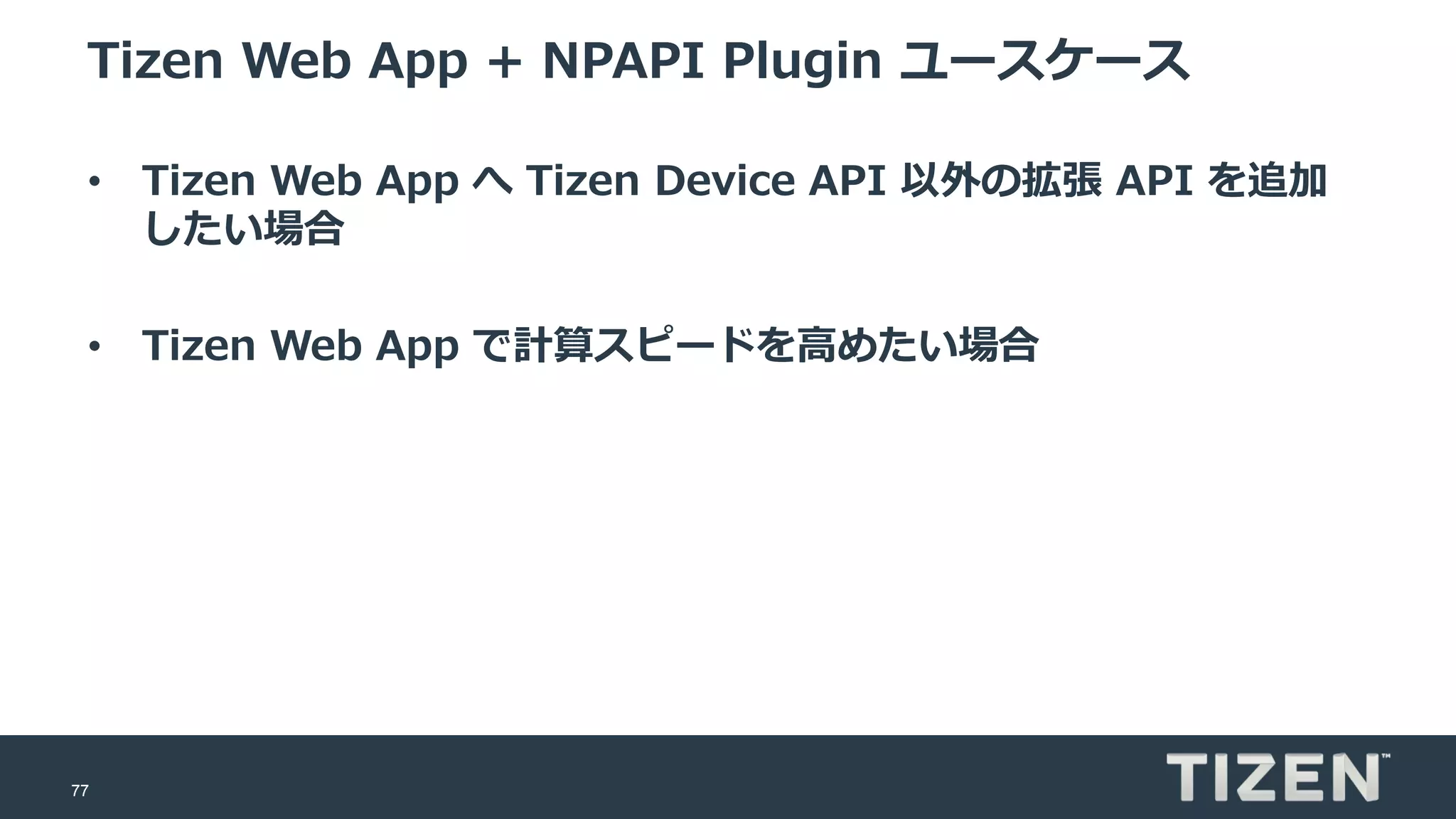 77
Tizen Web App + NPAPI Plugin ユースケース
• Tizen Web App へ Tizen Device API 以外の拡張 API を追加
したい場合
• Tizen Web App で計算スピードを高めたい場合
 