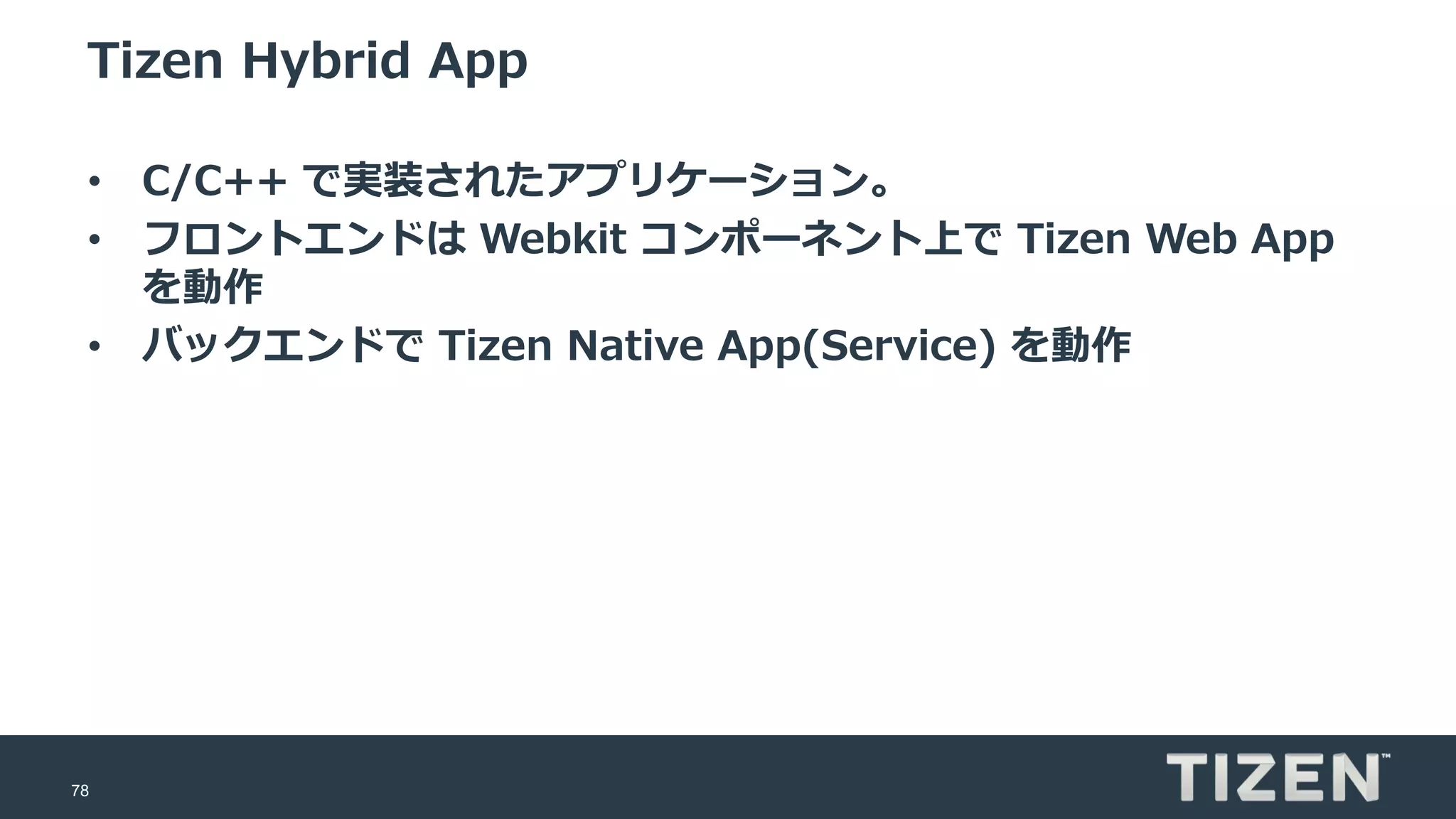 78
Tizen Hybrid App
• C/C++ で実装されたアプリケーション。
• フロントエンドは Webkit コンポーネント上で Tizen Web App
を動作
• バックエンドで Tizen Native App(Service) を動作
 