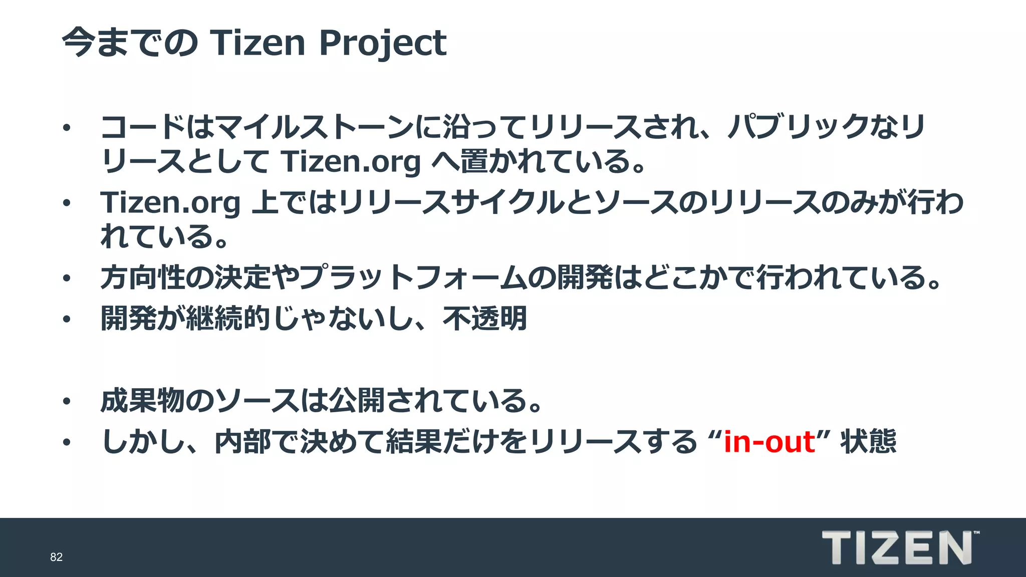 82
今までの Tizen Project
• コードはマイルストーンに沿ってリリースされ、パブリックなリ
リースとして Tizen.org へ置かれている。
• Tizen.org 上ではリリースサイクルとソースのリリースのみが行わ
れている。
• 方向性の決定やプラットフォームの開発はどこかで行われている。
• 開発が継続的じゃないし、不透明
• 成果物のソースは公開されている。
• しかし、内部で決めて結果だけをリリースする “in-out” 状態
 