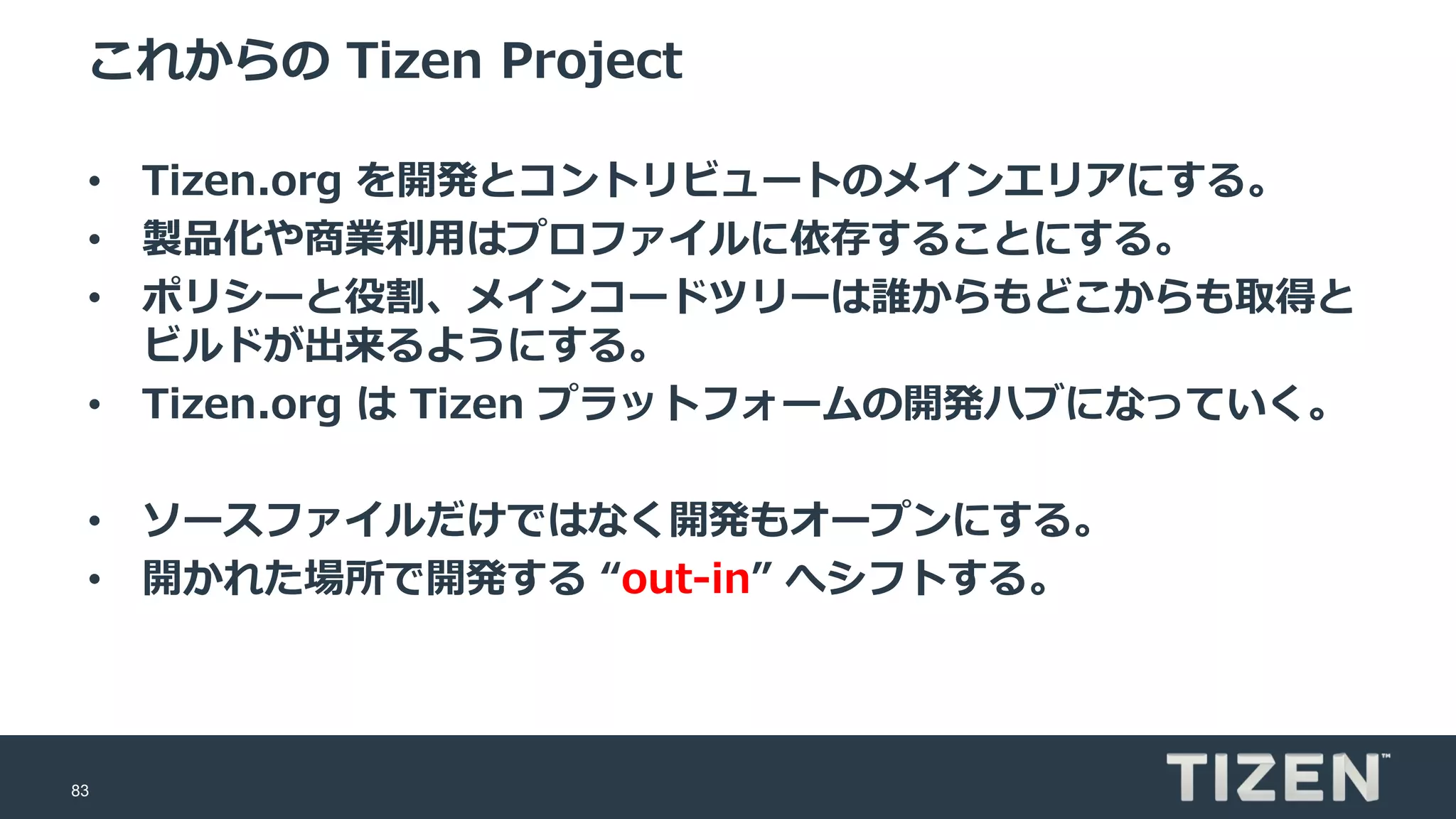 83
これからの Tizen Project
• Tizen.org を開発とコントリビュートのメインエリアにする。
• 製品化や商業利用はプロファイルに依存することにする。
• ポリシーと役割、メインコードツリーは誰からもどこからも取得と
ビルドが出来るようにする。
• Tizen.org は Tizen プラットフォームの開発ハブになっていく。
• ソースファイルだけではなく開発もオープンにする。
• 開かれた場所で開発する “out-in” へシフトする。
 