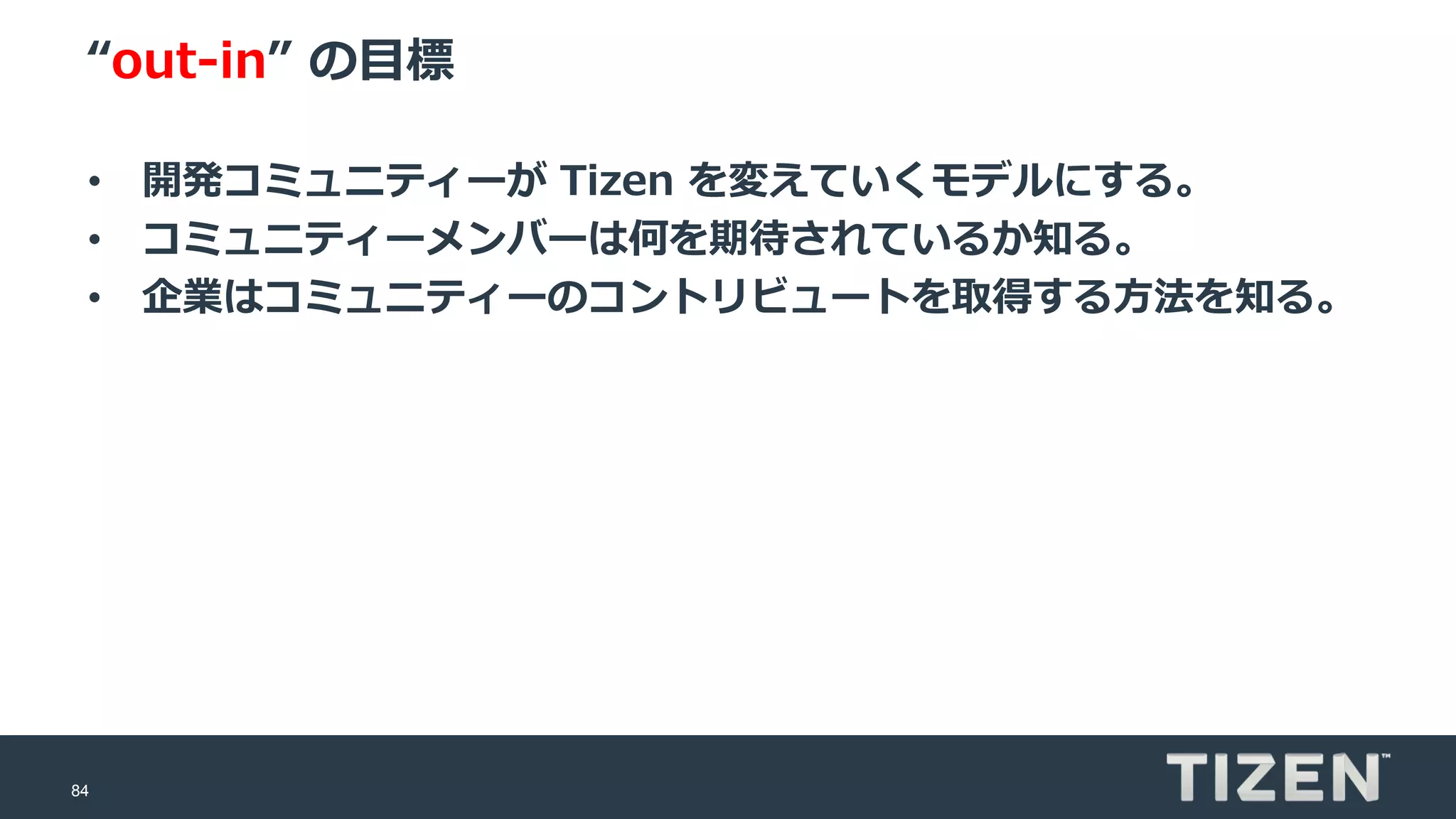 84
“out-in” の目標
• 開発コミュニティーが Tizen を変えていくモデルにする。
• コミュニティーメンバーは何を期待されているか知る。
• 企業はコミュニティーのコントリビュートを取得する方法を知る。
 
