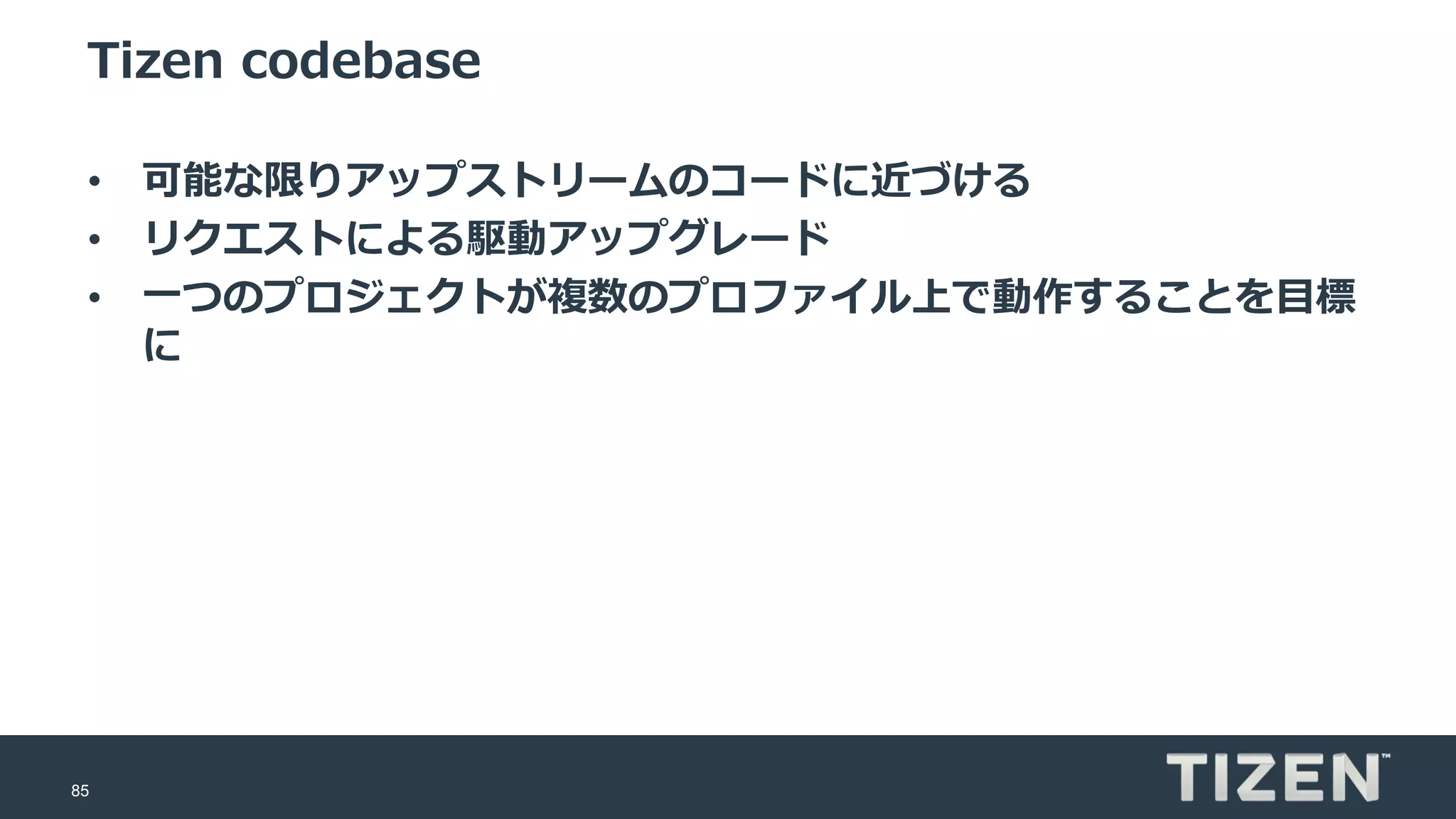 85
Tizen codebase
• 可能な限りアップストリームのコードに近づける
• リクエストによる駆動アップグレード
• 一つのプロジェクトが複数のプロファイル上で動作することを目標
に
 