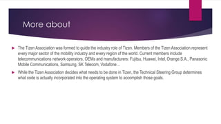 More about
 The Tizen Association was formed to guide the industry role of Tizen. Members of the Tizen Association represent
every major sector of the mobility industry and every region of the world. Current members include
telecommunications network operators, OEMs and manufacturers: Fujitsu, Huawei, Intel, Orange S.A., Panasonic
Mobile Communications, Samsung, SK Telecom, Vodafone…
 While the Tizen Association decides what needs to be done in Tizen, the Technical Steering Group determines
what code is actually incorporated into the operating system to accomplish those goals.
 