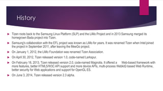 History
 Tizen roots back to the Samsung Linux Platform (SLP) and the LiMo Project and in 2013 Samsung merged its
homegrown Bada project into Tizen.
 Samsung's collaboration with the EFL project was known as LiMo for years. It was renamed Tizen when Intel joined
the project in September 2011, after leaving the MeeGo project.
 On January 1, 2012, the LiMo Foundation was renamed Tizen Association.
 On April 30, 2012, Tizen released version 1.0, code-named Larkspur.
 On February 18, 2013, Tizen released version 2.0, code-named Magnolia. It offered a Web-based framework with
more features, better HTML5/W3C API support and more device APIs, multi-process Webkit2-based Web Runtime,
better security for Web applications and support for OpenGL ES.
 On June 3, 2014, Tizen released version 2.3 alpha.
 