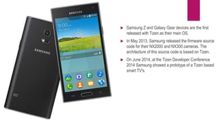  Samsung Z and Galaxy Gear devices are the first
released with Tizen as their main OS.
 In May 2013, Samsung released the firmware source
code for their NX2000 and NX300 cameras. The
architecture of this source code is based on Tizen.
 On June 2014, at the Tizen Developer Conference
2014 Samsung showed a prototype of a Tizen based
smart TV's.
 