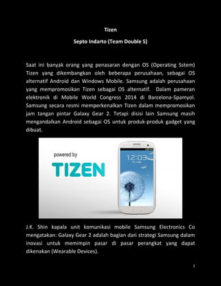 1 
Tizen 
Septo Indarto (Team Double S) 
Saat ini banyak orang yang penasaran dengan OS (Operating Sstem) Tizen yang dikembangkan oleh beberapa perusahaan, sebagai OS alternatif Android dan Windows Mobile. Samsung adalah perusahaan yang mempromosikan Tizen sebagai OS alternatif. Dalam pameran elektronik di Mobile World Congress 2014 di Barcelona-Spamyol. Samsung secara resmi memperkenalkan Tizen dalam mempromosikan jam tangan pintar Galaxy Gear 2. Tetapi disisi lain Samsung masih mengandalkan Android sebagai OS untuk produk-produk gadget yang dibuat. 
J.K. Shin kapala unit komunikasi mobile Samsung Electronics Co mengatakan: Galaxy Gear 2 adalah bagian dari strategi Samsung dalam inovasi untuk memimpin pasar di pasar perangkat yang dapat dikenakan (Wearable Devices).  