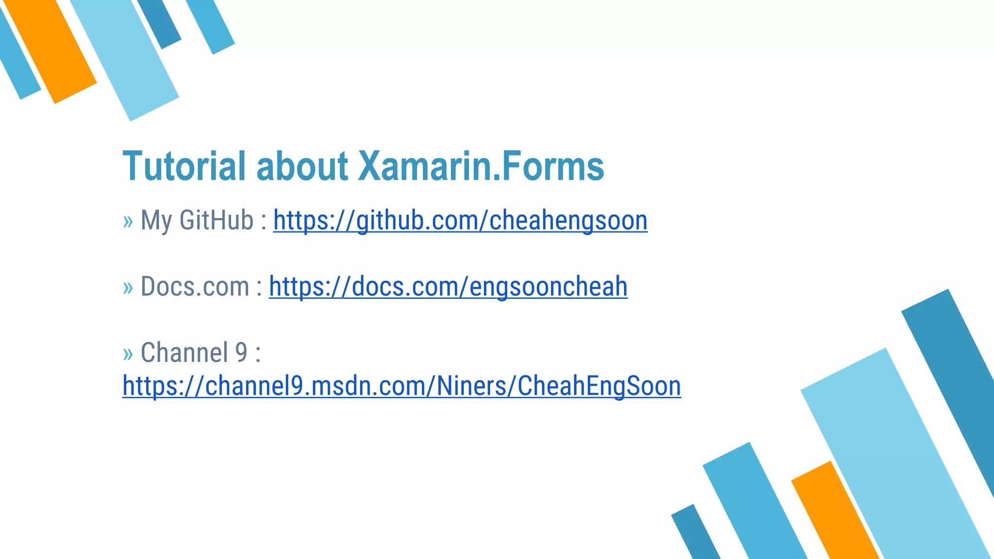Tutorial about Xamarin.Forms
» My GitHub : https://github.com/cheahengsoon
» Docs.com : https://docs.com/engsooncheah
» Channel 9 :
https://channel9.msdn.com/Niners/CheahEngSoon
 