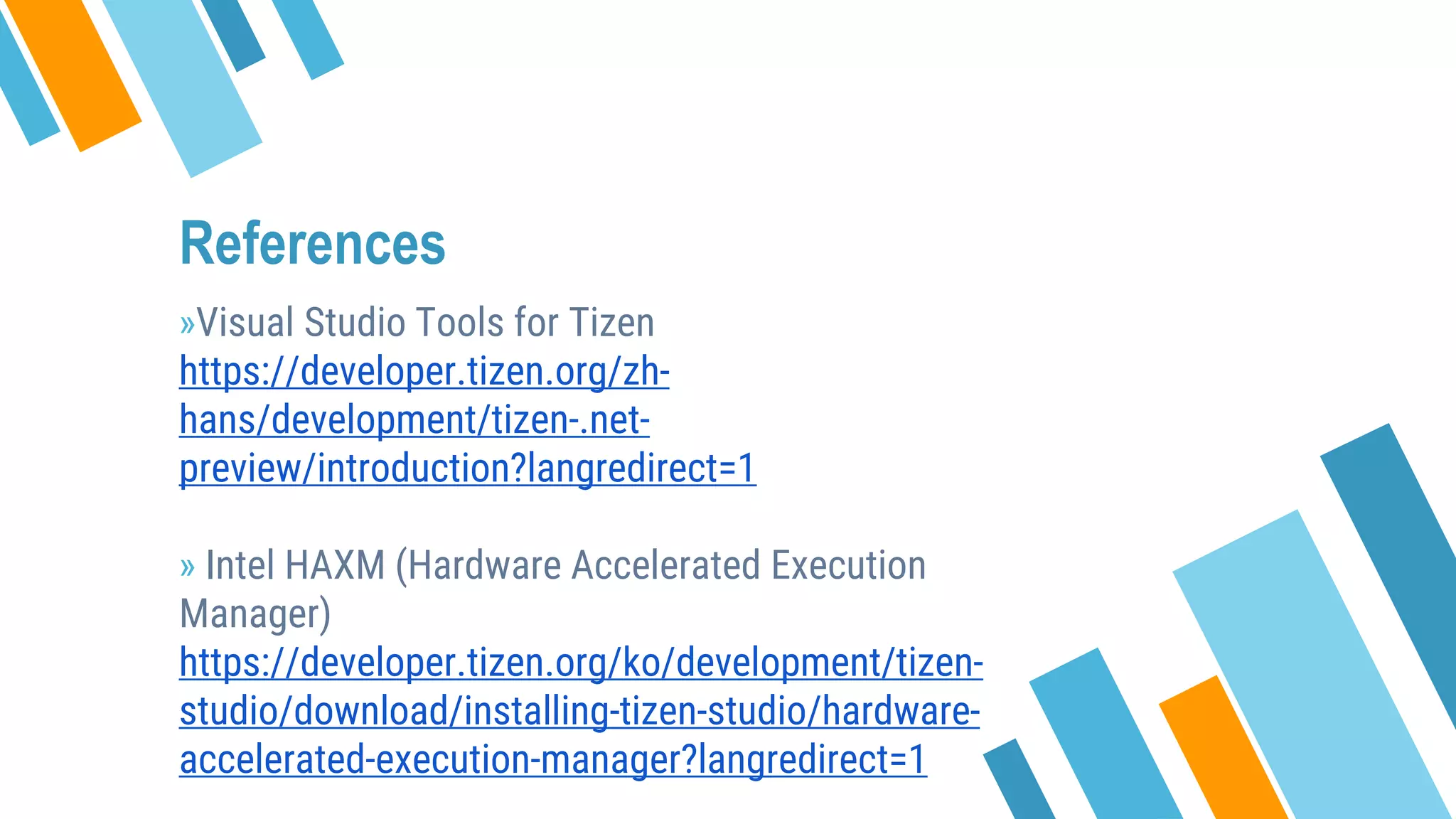 References
»Visual Studio Tools for Tizen
https://developer.tizen.org/zh-
hans/development/tizen-.net-
preview/introduction?langredirect=1
» Intel HAXM (Hardware Accelerated Execution
Manager)
https://developer.tizen.org/ko/development/tizen-
studio/download/installing-tizen-studio/hardware-
accelerated-execution-manager?langredirect=1
 