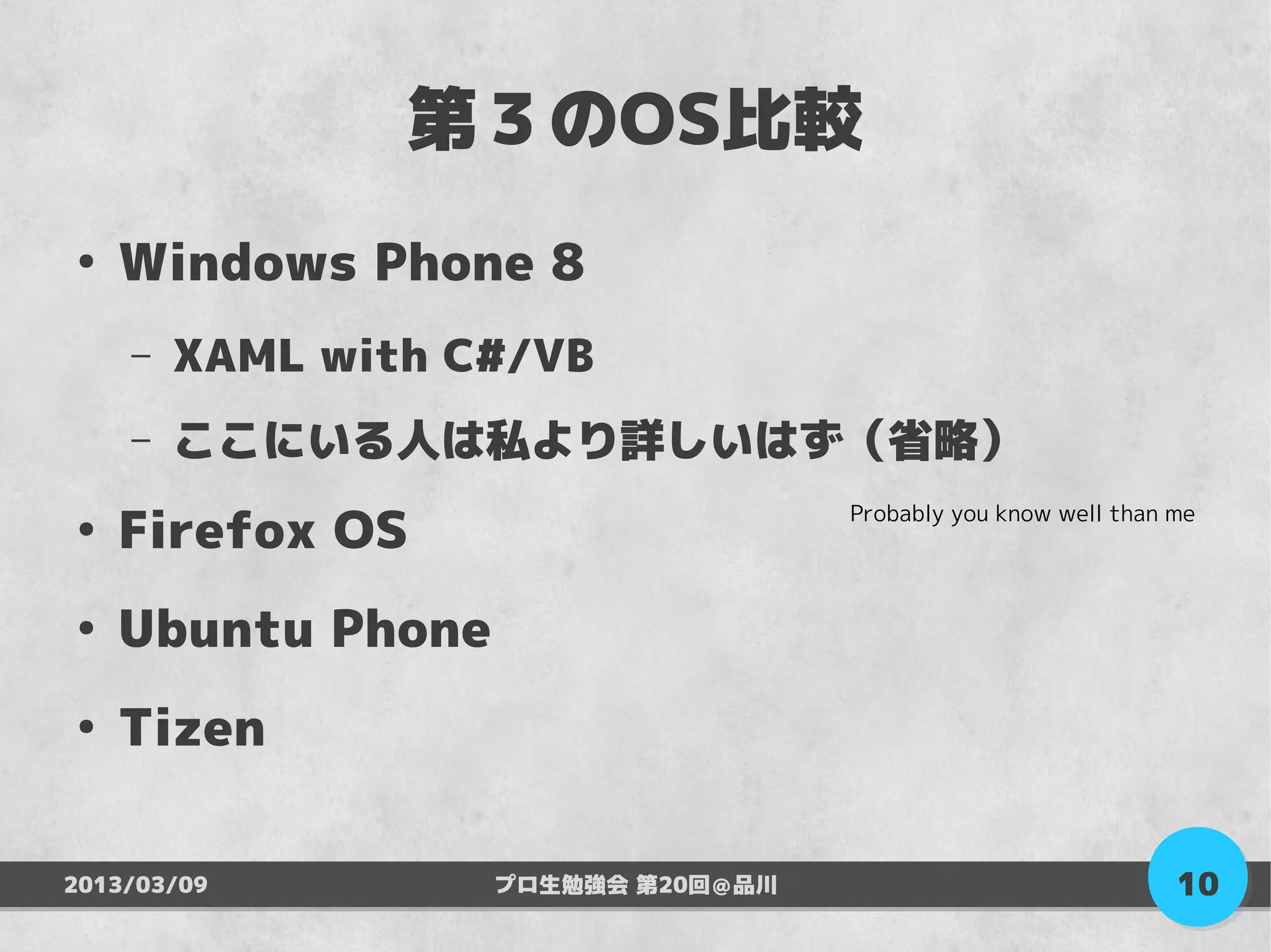 第３のOS比較
●
    Windows Phone 8
    –   XAML with C#/VB
    –   ここにいる人は私より詳しいはず（省略）

    Firefox OS
                                    Probably you know well than me
●



●
    Ubuntu Phone
●
    Tizen

2013/03/09         プロ生勉強会 第20回＠品川                               10
 