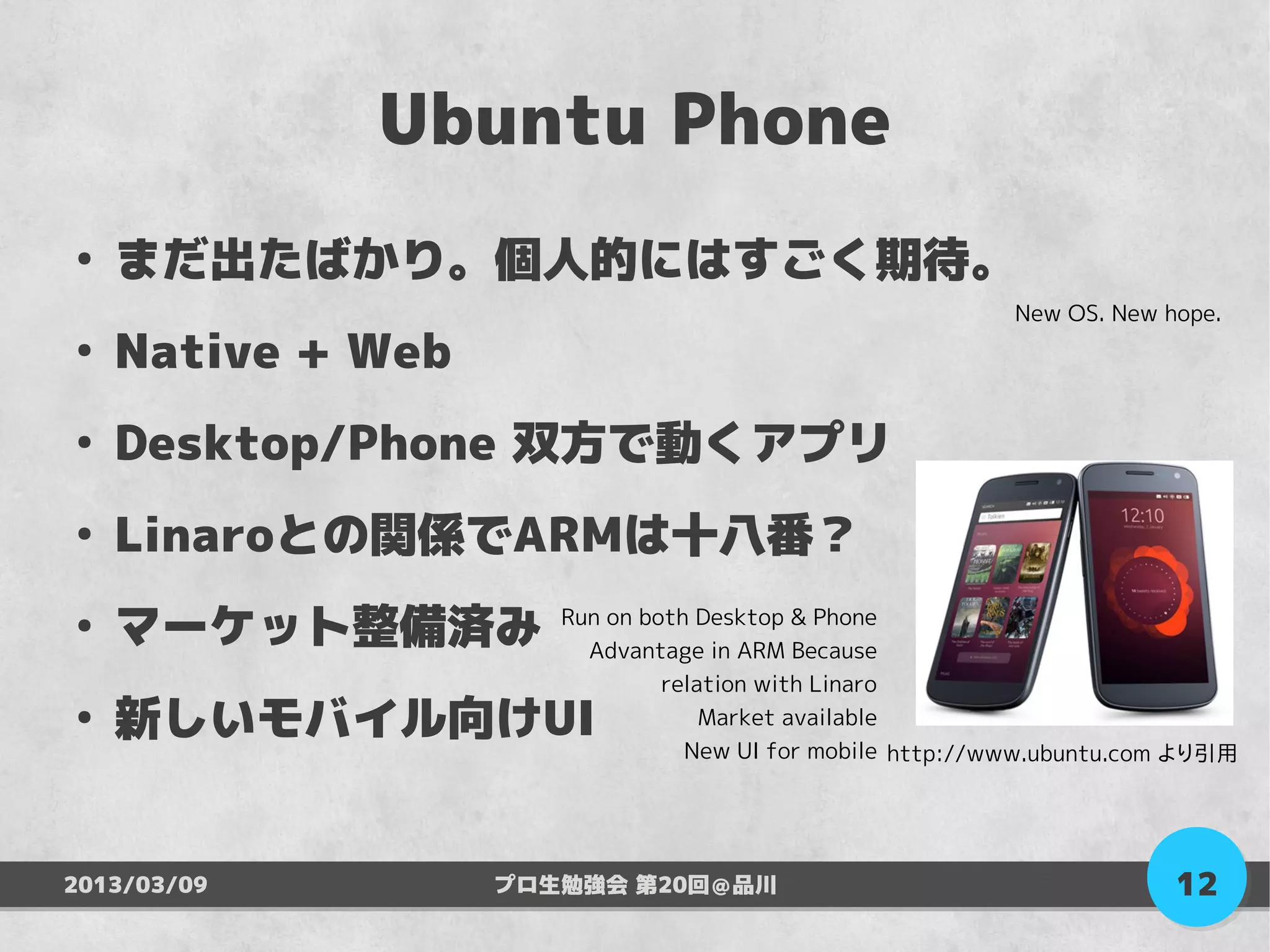 Ubuntu Phone
●
    まだ出たばかり。個人的にはすごく期待。
                                                          New OS. New hope.
●
    Native + Web
●
    Desktop/Phone 双方で動くアプリ
●
    Linaroとの関係でARMは十八番？
●
    マーケット整備済み         Run on both Desktop & Phone
                        Advantage in ARM Because
                               relation with Linaro
●
    新しいモバイル向けUI                    Market available
                                 New UI for mobile http://www.ubuntu.com より引用




2013/03/09         プロ生勉強会 第20回＠品川                                      12
 