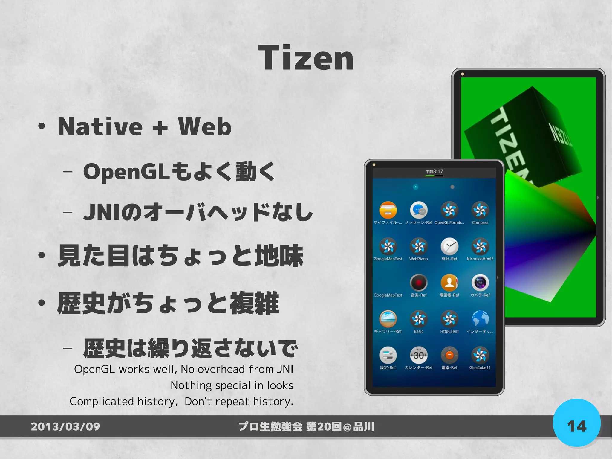 Tizen
●
    Native + Web
    –   OpenGLもよく動く
    –   JNIのオーバヘッドなし
●
    見た目はちょっと地味
●
    歴史がちょっと複雑
    –   歴史は繰り返さないで
      OpenGL works well, No overhead from JNI
                       Nothing special in looks
     Complicated history, Don't repeat history.

2013/03/09                          プロ生勉強会 第20回＠品川   14
 