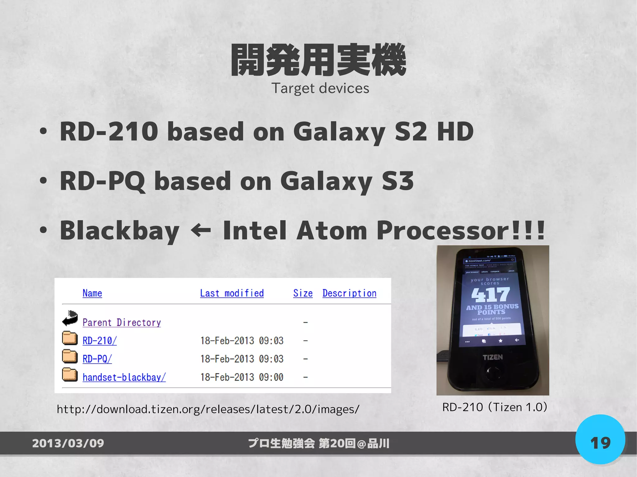 開発用実機
                                         Target devices

●
    RD-210 based on Galaxy S2 HD
●
    RD-PQ based on Galaxy S3
●
    Blackbay ← Intel Atom Processor!!!




    http://download.tizen.org/releases/latest/2.0/images/   RD-210 （Tizen 1.0）


2013/03/09                           プロ生勉強会 第20回＠品川                              19
 